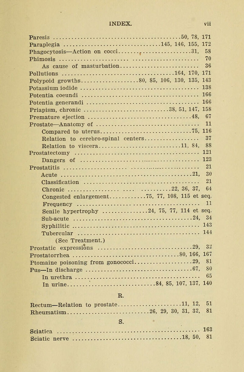 Paresis 50, 78, 171 Paraplegia 145, 146, 155, 172 Phagocytosis—Action on cocci ^ 31, 58 Phimosis 70 As cause of masturbation 36 Pollutions 164, 170, 171 Polypoid growths 80, 85, 106, 130, 135, 143 Potassium iodide 138 Potentia coeundi 166 Potentia generandi 166 Priapism, chronic 38, 51, 147, 158 Premature ejection 48, 67 Prostate—Anatomy of 11 Compared to uterus 75, 116 Relation to cerebro-spinal centers 37 Relation to viscera 11, 84, 88 Prostatectomy 121 Dangers of 123 Prostatitis 21 Acute 21, 30 Classification 21 Chronic 22,36,37, 64 Congested enlargement 75, 77, 108, 115 et seq. Frequency 11 Senile hypertrophy 24, 75, 77, 114 et seq. Suh-acute 24, 34 Syphilitic 143 Tubercular 144 (See Treatment.) Prostatic expressions 29, 32 Prostatorrhea 80, 166, 167 Ptomaine poisoning from gonococci 29, 81 Pus—In discharge 67, 80 In urethra 6° In urine '. 84, 85, 107, 137, 140 R. Rectum—Relation to prostate 11, 12, 51 Rheumatism 26, 29, 30, 31, 32, 81 S. Sciatica 163 Sciatic nerve 18> 50, 81