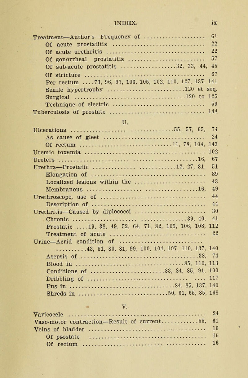 Treatment—Author's—Frequency of 61 Of acute prostatitis 22 Of acute urethritis 22 Of gonorrheal prostatitis 57 Of sub-acute prostatitis 32, 33, 44, 45 Of stricture 67 Per rectum 73, 96, 97, 103, 105, 102, 110, 127, 137, 141 Senile hypertrophy 120 et seq. Surgical 120 to 125 Technique of electric 59 Tuberculosis of prostate 144 U. Ulcerations 55, 57, 65, 74 As cause of gleet 24 Of rectum 11, 78, 104, 143 Uremic toxemia 102 Ureters 16, 67 Urethra—Prostatic 12, 27, 31, 51 Elongation of 89 Localized lesions within the 43 Membranous 16, 49 Urethroscope, use of 44 Description of 44 Urethritis—Caused by diplococci 30 Chronic 39, 40, 41 Prostatic ....19, 38, 49, 52, 64, 71, 82, 105, 106, 108, 112 Treatment of acute 22 Urine—Acrid condition of 43, 51, 80, 81, 99, 100, 104, 107, 110, 137, 140 Asepsis of 38, 74 Blood in 85, 110, 113 Conditions of 83, 84, 85, 91, 100 Dribbling of 117 Pus in 84, 85, 137, 140 Shreds in 50, 61, 65, 85, 168 V. Varicocele 24 Vaso-motor contraction—Result of current .55, 61 Veins of bladder 16 Of prostate 16 Of rectum 16