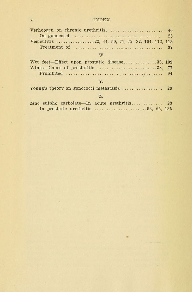 Verhoogen on chronic urethritis 40 On gonococci 28 Vesiculitis 22, 44, 50, 71, 72, 82, 104, 112, 113 Treatment of 97 W. Wet feet—Effect upon prostatic disease 36, 109 Wines—Cause of prostatitis 38, 77 Prohibited 94 Y. Young's theory on gonococci metastasis ■... 29 Z. Zinc sulpho carbolate—In acute urethritis 23 In prostatic urethritis 53, 65, 135