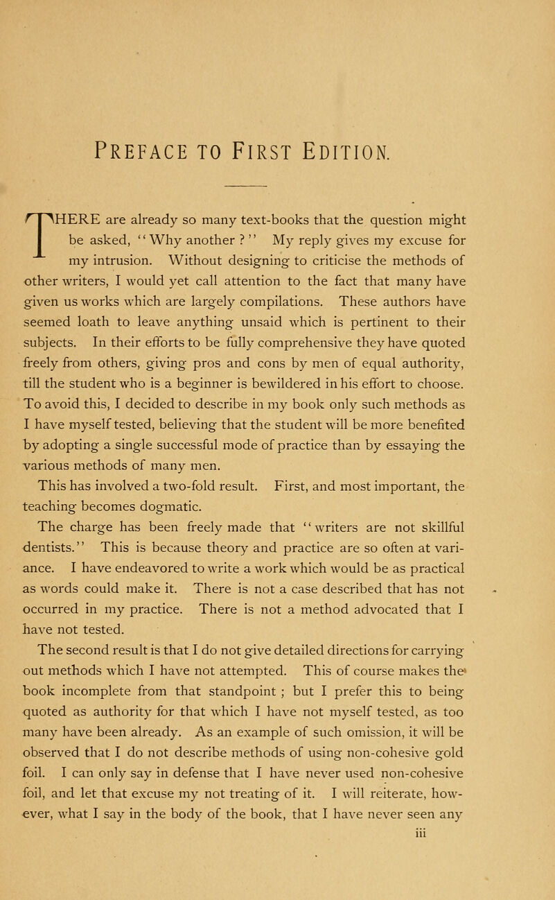 THERE are already so many text-books that the question might be asked, Why another ?  My reply gives my excuse for my intrusion. Without designing to criticise the methods of other writers, I would yet call attention to the fact that many have given us works which are largely compilations. These authors have seemed loath to leave anything unsaid which is pertinent to their subjects. In their efforts to be fully comprehensive they have quoted freely from others, giving pros and cons by men of equal authority, till the student who is a beginner is bewildered in his effort to choose. To avoid this, I decided to describe in my book only such methods as I have myself tested, believing that the student will be more benefited by adopting a single successful mode of practice than by essaying the various methods of many men. This has involved a two-fold result. First, and most important, the teaching becomes dogmatic. The charge has been freely made that writers are not skillful dentists. This is because theory and practice are so often at vari- ance. I have endeavored to write a work which would be as practical as words could make it. There is not a case described that has not occurred in my practice. There is not a method advocated that I have not tested. The second result is that I do not give detailed directions for carrying out methods which I have not attempted. This of course makes the* book incomplete from that standpoint ; but I prefer this to being quoted as authority for that which I have not myself tested, as too many have been already. As an example of such omission, it will be observed that I do not describe methods of using non-cohesive gold foil. I can only say in defense that I have never used non-cohesive foil, and let that excuse my not treating of it. I will reiterate, how- ever, what I say in the body of the book, that I have never seen any