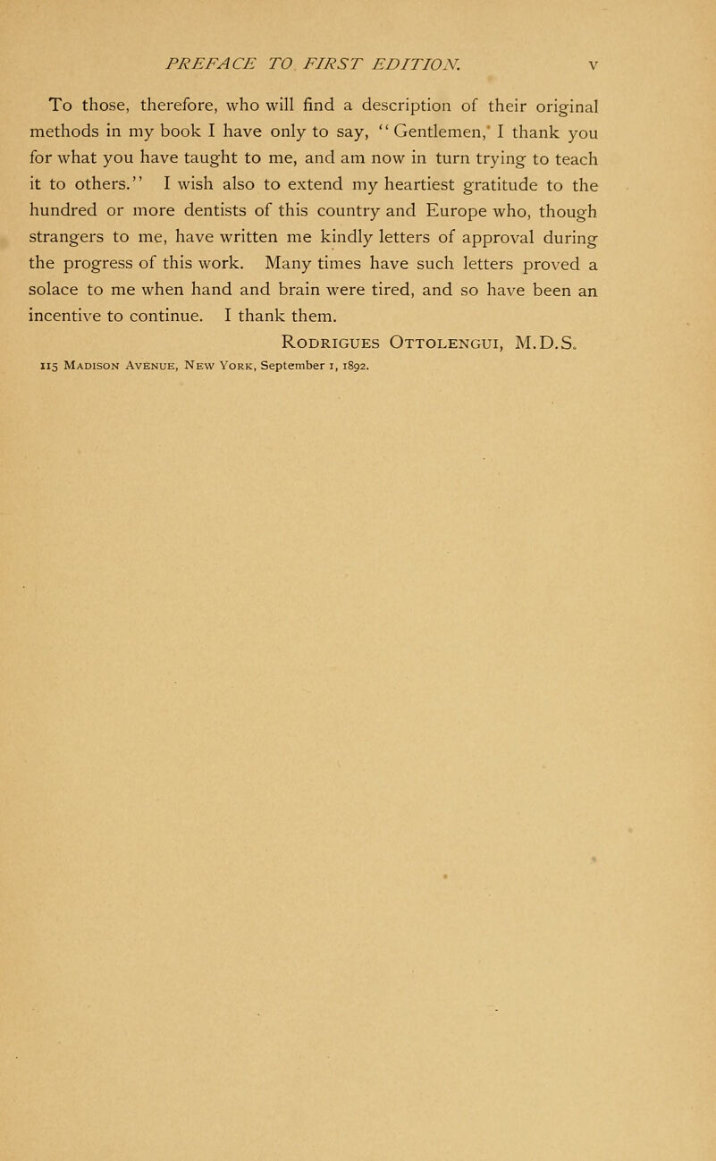 To those, therefore, who will find a description of their original methods in my book I have only to say,  Gentlemen, I thank you for what you have taught to me, and am now in turn trying to teach it to others. I wish also to extend my heartiest gratitude to the hundred or more dentists of this country and Europe who, though strangers to me, have written me kindly letters of approval during the progress of this work. Many times have such letters proved a solace to me when hand and brain were tired, and so have been an incentive to continue. I thank them. RoDRiGUEs Ottolengui, M.D.S.