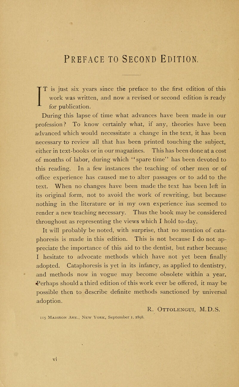 IT is just six years since the preface to the first edition of this work was written, and now a revised or second edition is ready for publication. During this lapse of time what advances have been made in our profession? To know certainly what, if any, theories have been advanced which would necessitate a change in the text, it has been necessary to review all that has been printed touching the subject, either in text-books or in our magazines. This has been done at a cost of months of labor, during which ' * spare time'' has been devoted to this reading. In a few instances the teaching of other men or of office experience has caused me to alter passages or to add to the text. When no changes have been made the text has been left in its original form, not to avoid the work of rewriting, but because nothing in the literature or in my own experience has seemed to render a new teaching necessary. Thus the book may be considered throughout as representing the views which I hold to-day. It will probably be noted, with surprise, that no mention of cata- phoresis is made in this edition. This is not because I do not ap- preciate the importance of this aid to the dentist, but rather because I hesitate to advocate methods which have not yet been finally adopted. Cataphoresis is yet in its infancy, as appHed to dentistry, and methods now in vogue may become obsolete within a year. ^Perhaps should a third edition of this work ever be offered, it may be possible then to describe definite methods sanctioned by universal adoption. R. Ottolengui, M.D.S. 115 Madison Ave., New York, September i, 1898.