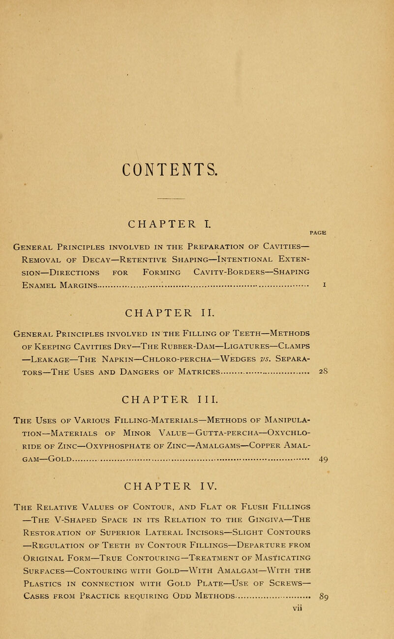 CONTENTS. CHAPTER I. PAGE General Principles involved in the Preparation of Cavities— Removal of Decay—Retentive Shaping—Intentional Exten- sion—Directions for Forming Cavity-Borders—Shaping Enamel Margins i CHAPTER 11. General Principles involved in the Filling of Teeth—Methods of Keeping Cavities Dry—The Rubber-Dam—Ligatures—Clamps —Leakage—The Napkin—Chloro-percha—Wedges vs. Separa- tors—The Uses and Dangers of Matrices 28 CHAPTER II L The Uses of Various Filling-Materials—Methods of Manipula- tion—Materials of Minor Value—Gutta-percha—Oxychlo- ride of Zinc—Oxyphosphate of Zinc—Amalgams—Copper Amal- gam—Gold 49 CHAPTER IV. The Relative Values of Contour, and Flat or Flush Fillings —The V-Shaped Space in its Relation to the Gingiva—The Restoration of Superior Lateral Incisors—Slight Contours —Regulation of Teeth by Contour Fillings—Departure from Original Form—True Contouring—Treatment of Masticating Surfaces—Contouring with Gold—With Amalgam—With the Plastics in connection with Gold Plate—Use of Screws— Cases from Practice requiring Odd Methods 89