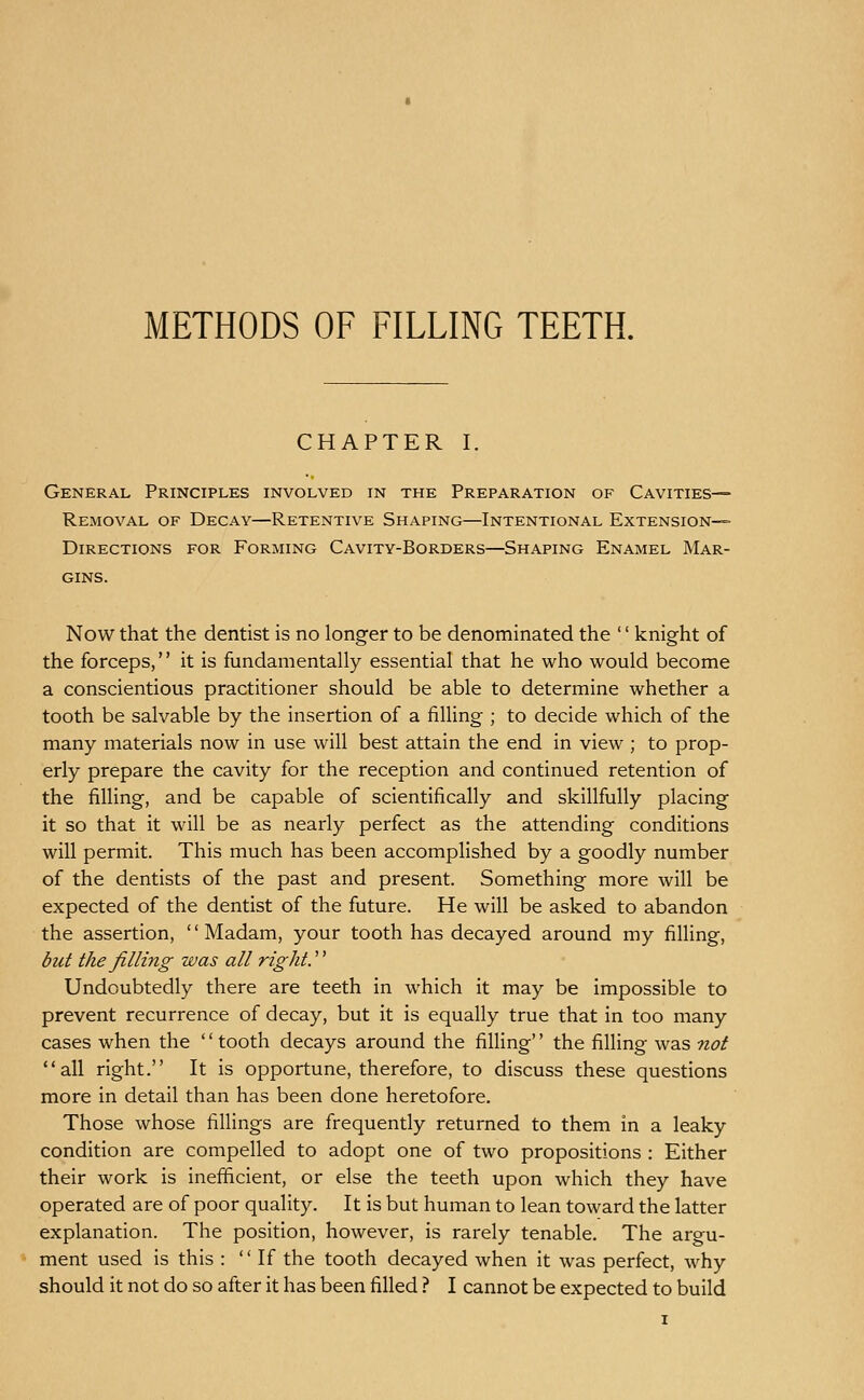 METHODS OF FILLING TEETH. CHAPTER I. General Principles involved in the Preparation of Cavities- Removal OF Decay—Retentive Shaping—Intentional Extension- Directions FOR Forming Cavity-Borders—Shaping Enamel Mar- gins. Now that the dentist is no longer to be denominated the '' knight of the forceps, it is fundamentally essential that he who would become a conscientious practitioner should be able to determine whether a tooth be salvable by the insertion of a filling ; to decide which of the many materials now in use will best attain the end in view ; to prop- erly prepare the cavity for the reception and continued retention of the filling, and be capable of scientifically and skillfully placing it so that it will be as nearly perfect as the attending conditions will permit. This much has been accomplished by a goodly number of the dentists of the past and present. Something more will be expected of the dentist of the future. He will be asked to abandon the assertion, Madam, your tooth has decayed around my filling, but the filling was all rights Undoubtedly there are teeth in which it may be impossible to prevent recurrence of decay, but it is equally true that in too many cases when the '' tooth decays around the filling'' the filling was not all right. It is opportune, therefore, to discuss these questions more in detail than has been done heretofore. Those whose fillings are frequently returned to them in a leaky condition are compelled to adopt one of two propositions : Either their work is inefficient, or else the teeth upon which they have operated are of poor quality. It is but human to lean toward the latter explanation. The position, however, is rarely tenable. The argu- ment used is this :  If the tooth decayed when it was perfect, why