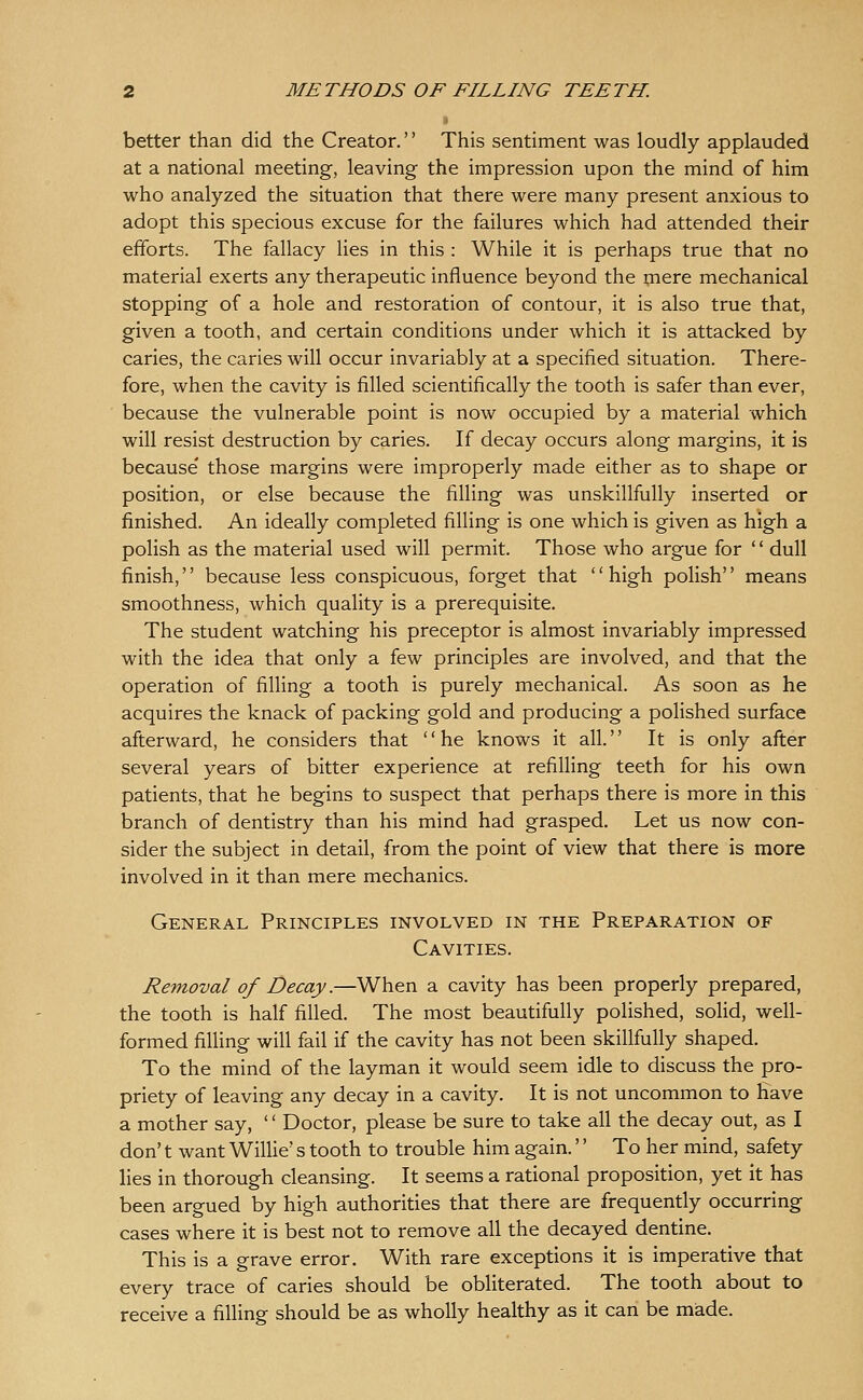 better than did the Creator.'' This sentiment was loudly applauded at a national meeting, leaving the impression upon the mind of him who analyzed the situation that there were many present anxious to adopt this specious excuse for the failures which had attended their efforts. The fallacy lies in this : While it is perhaps true that no material exerts any therapeutic influence beyond the mere mechanical stopping of a hole and restoration of contour, it is also true that, given a tooth, and certain conditions under which it is attacked by caries, the caries will occur invariably at a specified situation. There- fore, when the cavity is filled scientifically the tooth is safer than ever, because the vulnerable point is now occupied by a material which will resist destruction by caries. If decay occurs along margins, it is because' those margins were improperly made either as to shape or position, or else because the filling was unskillfully inserted or finished. An ideally completed filling is one which is given as high a polish as the material used will permit. Those who argue for '' dull finish, because less conspicuous, forget that high polish means smoothness, which quality is a prerequisite. The student watching his preceptor is almost invariably impressed with the idea that only a few principles are involved, and that the operation of filling a tooth is purely mechanical. As soon as he acquires the knack of packing gold and producing a polished surface afterward, he considers that '' he knows it all. It is only after several years of bitter experience at refilling teeth for his own patients, that he begins to suspect that perhaps there is more in this branch of dentistry than his mind had grasped. Let us now con- sider the subject in detail, from the point of view that there is more involved in it than mere mechanics. General Principles involved in the Preparation of Cavities. Removal of Decay.—When a cavity has been properly prepared, the tooth is half filled. The most beautifully polished, soUd, well- formed filling will fail if the cavity has not been skillfully shaped. To the mind of the layman it would seem idle to discuss the pro- priety of leaving any decay in a cavity. It is not uncommon to have a mother say, '' Doctor, please be sure to take all the decay out, as I don't want Willie's tooth to trouble him again.'' To her mind, safety lies in thorough cleansing. It seems a rational proposition, yet it has been argued by high authorities that there are frequently occurring cases where it is best not to remove all the decayed dentine. This is a grave error. With rare exceptions it is imperative that every trace of caries should be obliterated. The tooth about to receive a filling should be as wholly healthy as it can be made.