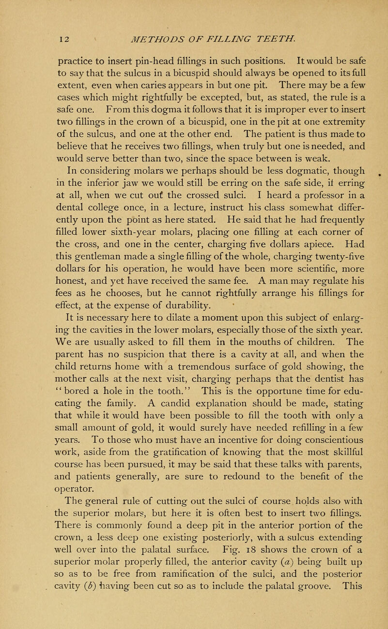 practice to insert pin-head fillings in such positions. It would be safe to say that the sulcus in a bicuspid should always be opened to its full extent, even when caries appears in but one pit. There may be a few cases which might rightfully be excepted, but, as stated, the rule is a safe one. From this dogma it follows that it is improper ever to insert two fillings in the crown of a bicuspid, one in the pit at one extremity of the sulcus, and one at the other end. The patient is thus made to believe that he receives two fillings, when truly but one is needed, and would serve better than two, since the space between is weak. In considering molars we perhaps should be less dogmatic, though in the inferior jaw we would still be erring on the safe side, if erring at all, when we cut out the crossed sulci. I heard a professor in a dental college once, in a lecture, instruct his class somewhat differ- ently upon the point as here stated. He said that he had frequently filled lower sixth-year molars, placing one filling at each corner of the cross, and one in the center, charging five dollars apiece. Had this gentleman made a single filling of the whole, charging twenty-five dollars for his operation, he would have been more scientific, more honest, and yet have received the same fee. A man may regulate his fees as he chooses, but he cannot rightfully arrange his fillings for effect, at the expense of durability. It is necessary here to dilate a moment upon this subject of enlarg- ing the cavities in the lower molars, especially those of the sixth year. We are usually asked to fill them in the mouths of children. The parent has no suspicion that there is a cavity at all, and when the child returns home with a tremendous surface of gold showing, the mother calls at the next visit, charging perhaps that the dentist has  bored a hole in the tooth. This is the opportune time for edu- cating the family. A candid explanation should be made, stating that while it would have been possible to fill the tooth with only a small amount of gold, it would surely have needed refilling in a i&<M years. To those who must have an incentive for doing conscientious work, aside from the gratification of knowing that the most skillful course has been pursued, it may be said that these talks with parents, and patients generally, are sure to redound to the benefit of the operator. The general rule of cutting out the sulci of course.holds also with the superior molars, but here it is often best to insert two fillings. There is commonly found a deep pit in the anterior portion of the crown, a less deep one existing posteriorly, with a sulcus extending well over into the palatal surface. Fig. i8 shows the crown of a superior molar properly filled, the anterior cavity {a) being built up so as to be free from ramification of the sulci, and the posterior cavity {U) having been cut so as to include the palatal groove. This