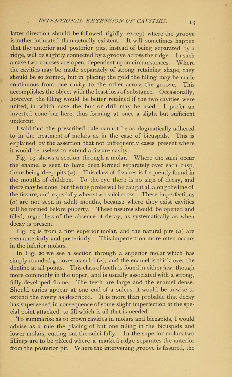 latter direction should be followed rigidly, except where the groove is rather intimated than actually existent. It will sometimes happen that the anterior and posterior pits, instead of being separated by a ridge, will be slightly connected by a groove across the ridge. In such a case two courses are open, dependent upon circumstances. Where the cavities may be made separately of strong retaining shape, they should be so formed, but in placing the gold the filling may be made continuous from one cavity to the other across the groove. This accomplishes the object with the least loss of substance. Occasionally, however, the filling would be better retained if the two cavities were united, in which case the bur or drill may be used. I prefer an inverted cone bur here, thus forming at once a slight but sufficient undercut. I said that the prescribed rule cannot be as dogmatically adhered to in the treatment of molars as in the case of bicuspids. This is explained by the assertion that not infrequently cases present where it would be useless to extend a fissure-cavity. Fig. 19 shows a section through a molar. Where the sulci occur the enamel is seen to have been formed separately over each cusp, there being deep pits {a). This class of fissures is frequently found in the mouths of children. To the eye there is no sign of decay, and there may be none, but the fine probe will be caught all along the line of the fissure, and especially where two sulci cross. These imperfections {a) are not seen in adult mouths, because where they exist cavities will be formed before puberty. These fissures should be opened and filled, regardless of the absence of decay, as systematically as when decay is present. Fig. 19 is from a first superior molar, and the natural pits {a) are seen anteriorly and posteriorly. This imperfection more often occurs in the inferior molars. In Fig. 20 we see a section through a superior molar which has simply rounded grooves as sulci {d)^ and the enamel is thick over the dentine at all points. This class of teeth is found in either jaw, though more commonly in the upper, and is usually associated with a strong, fully-developed frame. The teeth are large and the enamel dense. Should caries appear at one end of a sulcus, it would be unwise to extend the cavity as described. It is more than probable that decay has supervened in consequence of some slight imperfection at the spe- cial point attacked, to fill which is all that is needed. To summarize as to crown cavities in molars and bicuspids, I would advise as a rule the placing of but one filling in the bicuspids and lower molars, cutting out the sulci fully. In the superior molars two fillings are to be placed where a marked ridge separates the anterior from the posterior pit. Where the intervening groove is fissured, the