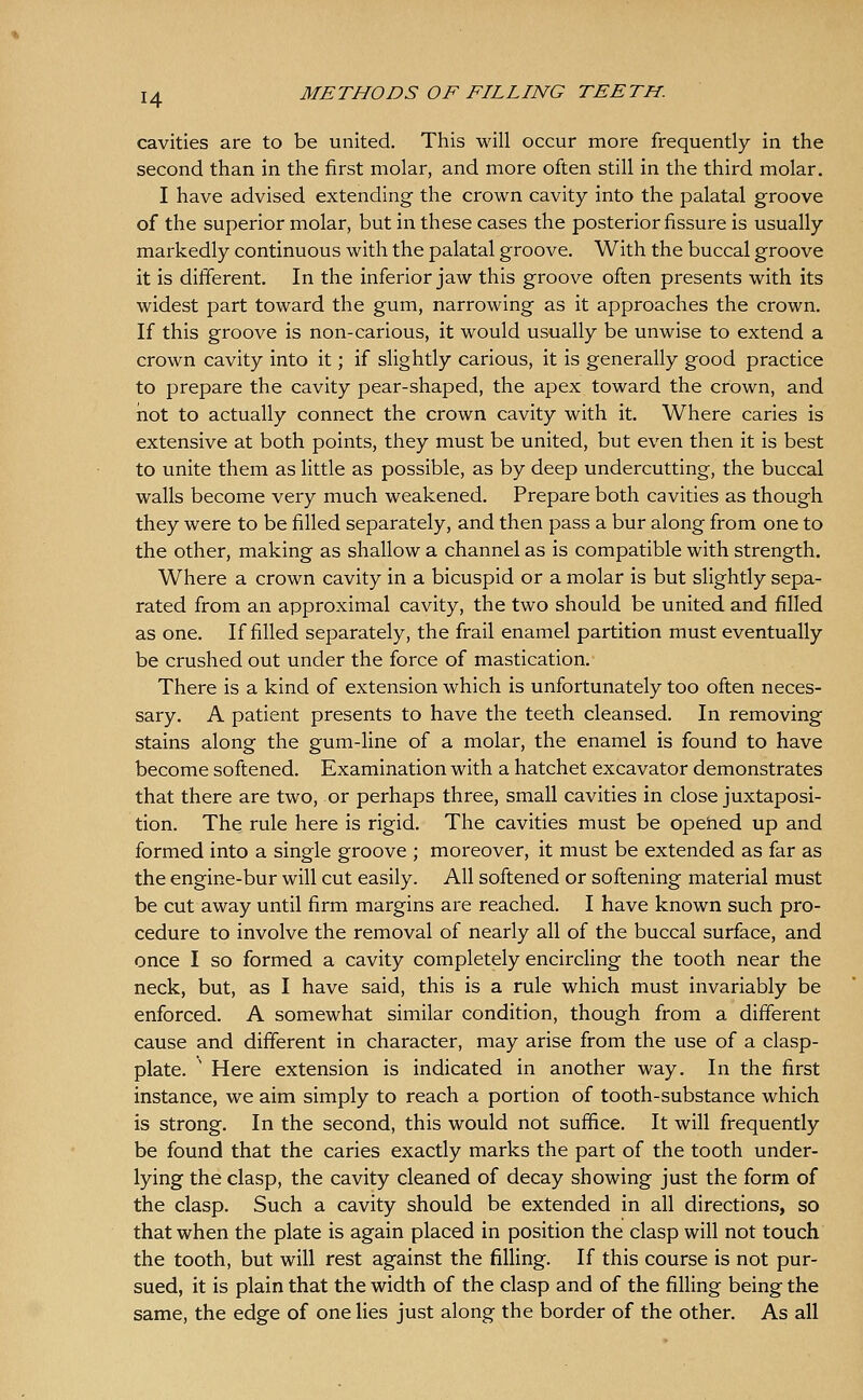 H cavities are to be united. This will occur more frequently in the second than in the first molar, and more often still in the third molar. I have advised extending the crown cavity into the palatal groove of the superior molar, but in these cases the posterior fissure is usually markedly continuous with the palatal groove. With the buccal groove it is different. In the inferior jaw this groove often presents with its widest part toward the gum, narrowing as it approaches the crown. If this groove is non-carious, it would usually be unwise to extend a crown cavity into it; if slightly carious, it is generally good practice to prepare the cavity pear-shaped, the apex toward the crown, and not to actually connect the crown cavity with it. Where caries is extensive at both points, they must be united, but even then it is best to unite them as little as possible, as by deep undercutting, the buccal walls become very much weakened. Prepare both cavities as though they were to be filled separately, and then pass a bur along from one to the other, making as shallow a channel as is compatible with strength. Where a crown cavity in a bicuspid or a molar is but slightly sepa- rated from an approximal cavity, the two should be united and filled as one. If filled separately, the frail enamel partition must eventually be crushed out under the force of mastication. There is a kind of extension which is unfortunately too often neces- sary. A patient presents to have the teeth cleansed. In removing stains along the gum-line of a molar, the enamel is found to have become softened. Examination with a hatchet excavator demonstrates that there are two, or perhaps three, small cavities in close juxtaposi- tion. The rule here is rigid. The cavities must be opeiied up and formed into a single groove ; moreover, it must be extended as far as the engine-bur will cut easily. All softened or softening material must be cut away until firm margins are reached. I have known such pro- cedure to involve the removal of nearly all of the buccal surface, and once I so formed a cavity completely encircling the tooth near the neck, but, as I have said, this is a rule which must invariably be enforced. A somewhat similar condition, though from a different cause and different in character, may arise from the use of a clasp- plate. ' Here extension is indicated in another way. In the first instance, we aim simply to reach a portion of tooth-substance which is strong. In the second, this would not suffice. It will frequently be found that the caries exactly marks the part of the tooth under- lying the clasp, the cavity cleaned of decay showing just the form of the clasp. Such a cavity should be extended in all directions, so that when the plate is again placed in position the clasp will not touch the tooth, but will rest against the filHng. If this course is not pur- sued, it is plain that the width of the clasp and of the filling being the same, the edge of one lies just along the border of the other. As all