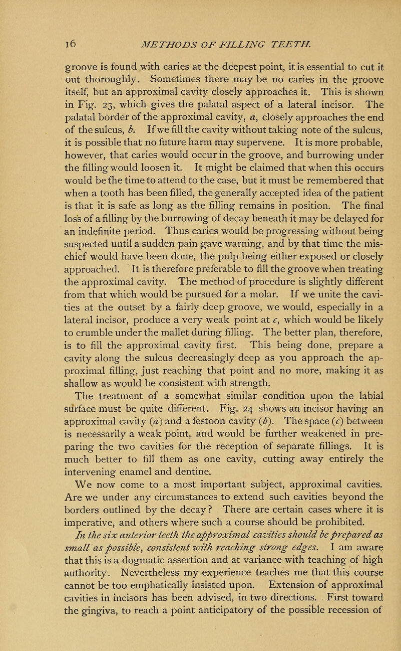 groove is found with caries at the deepest point, it is essential to cut it out thoroughly. Sometimes there may be no caries in the groove itself, but an approximal cavity closely approaches it. This is shown in Fig. 23, which gives the palatal aspect of a lateral incisor. The palatal border of the approximal cavity, a, closely approaches the end of the sulcus, b. If we fill the cavity without taking note of the sulcus, it is possible that no future harm may supervene. It is more probable, however, that caries would occur in the groove, and burrowing under the filling would loosen it. It might be claimed that when this occurs would be tTie time to attend to the case, but it must be remembered that when a tooth has been filled, the generally accepted idea of the patient is that it is safe as long as the filling remains in position. The final loss of a falling by the burrowing of decay beneath it may be delayed for an indefinite period. Thus caries would be progressing without being suspected until a sudden pain gave warning, and by that time the mis- chief would have been done, the pulp being either exposed or closely approached. It is therefore preferable to fill the groove when treating the approximal cavity. The method of procedure is slightly different from that which would be pursued for a molar. If we unite the cavi- ties at the outset by a fairly deep groove, we would, especially in a lateral incisor, produce a very weak point at c, which would be likely to crumble under the mallet during filling. The better plan, therefore, is to fill the approximal cavity first. This being done, prepare a cavity along the sulcus decreasingly deep as you approach the ap- proximal filling, just reaching that point and no more, making it as shallow as would be consistent with strength. The treatment of a somewhat similar condition upon the labial surface must be quite different. Fig, 24 shows an incisor having an approximal cavity {a) and a festoon cavity (3), The space {c) between is necessarily a weak point, and would be further weakened in pre- paring the two cavities for the reception of separate fillings. It is much better to fill them as one cavity, cutting away entirely the intervening enamel and dentine. We now come to a most important subject, approximal cavities. Are we under any circumstances to extend such cavities beyond the borders outlined by the decay ? There are certain cases where it is imperative, and others where such a course should be prohibited. In the six anterior teeth the approximal cavities should be prepared as small as possible, consiste^it with reacJmig strong edges. I am aware that this is a dogmatic assertion and at variance with teaching of high authority. Nevertheless my experience teaches me that this course cannot be too emphatically insisted upon. Extension of approximal cavities in incisors has been advised, in two directions. First toward the gingiva, to reach a point anticipatory of the possiole recession of