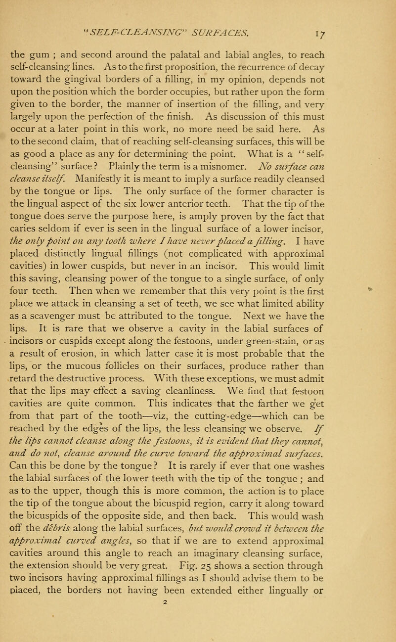 the gum ; and second around the palatal and labial angles, to reach self-cleansing lines. As to the first proposition, the recurrence of decay toward the gingival borders of a filling, in my opinion, depends not upon the position which the border occupies, but rather upon the form given to the border, the manner of insertion of the filling, and very largely upon the perfection of the finish. As discussion of this must occur at a later point in this work, no more need be said here. As to the second claim, that of reaching self-cleansing surfaces, this will be as good a place as any for determining the point. What is a  self- cleansing surface ? Plainly the term is a misnomer. No stirface can cleanse itself. Manifestly it is meant to imply a surface readily cleansed by the tongue or lips. The only surface of the former character is the lingual aspect of the six lower anterior teeth. That the tip of the tongue does serve the purpose here, is amply proven by the fact that caries seldom if ever is seen in the lingual surface of a lower incisor, the only point on any tooth -where I have never placed a filling. I have placed distinctly lingual fillings (not complicated with approximal cavities) in lower cuspids, but never in an incisor. This would limit this saving, cleansing power of the tongue to a single surface, of only four teeth. Then when we remember that this very point is the first place we attack in cleansing a set of teeth, we see what limited ability as a scavenger must be attributed to the tongue. Next we have the lips. It is rare that we observe a cavity in the labial surfaces of incisors or cuspids except along the festoons, under green-stain, or as a result of erosion, in which latter case it is most probable that the lips, or the mucous follicles on their surfaces, produce rather than retard the destructive process. With these exceptions, we must admit that the lips may effect a saving cleanliness. We find that festoon cavities are quite common. This indicates that the farther we get from that part of the tooth—viz, the cutting-edge—which can be reached by the edges of the lips, the less cleansing we observe. If the lips cannot cleanse aloiig the festoons, it is evident that they cannot, and do not, cleanse around the curve tozvard the approximal surfaces. Can this be done by the tongue ? It is rarely if ever that one washes the labial surfaces of the lower teeth with the tip of the tongue ; and as to the upper, though this is more common, the action is to place the tip of the tongue about the bicuspid region, carry it along toward the bicuspids of the opposite side, and then back. This would wash off the debris along the labial surfaces, but would crowd it between the approximal curved angles, so that if we are to extend approximal cavities around this angle to reach an imaginary cleansing surface, the extension should be very great. Fig. 25 shows a section through two incisors having approximal fillings as I should advise them to be placed, the borders not having been extended either lingually or