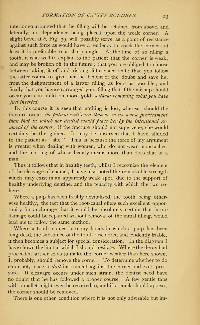 interior so arranged that the filling will be retained from above, and laterally, no dependence being placed upon the weak corner. A slight bevel at <5, Fig. 39, will possibly serve as a point of resistance against such force as would have a tendency to crack the corner ; at least it is preferable to a sharp angle. At the time of so filling a tooth, it is as well to explain to the patient that the corner is weak, and may be broken off in the future ; that you are obliged to choose between taking it off and risking future accident; that you follow the latter course to give her the benefit of the doubt and save her from the disfigurement of a larger filling as long as possible ; and finally that you have so arranged your filling that if the mishap should occur you can build on more gold, without removing what you have just inserted. By this course it is seen that nothing is lost, whereas, should the fracture occur, the patient will' even then be in no worse predicament than that in which her dentist would place her by the intentional re- Tnoval of the corner; if the fracture should not supervene, she would certainly be the gainer. It may be observed that I have alluded to the patient as '' she.'' This is because the force of my argument is greater when deahng with women, who do not wear moustaches, and the marring of whose beauty means more than does that of a man. Thus it follows that in healthy teeth, whilst I recognize the element of the cleavage of enamel, I have also noted the remarkable strength which may exist in an apparently weak spot, due to the support of healthy underlying dentine, and the tenacity with which the two co- here. Where a pulp has been freshly devitalized, the tooth being other- wise healthy, the fact that the root-canal offers such excellent oppor- tunity for anchorage that it would be absolutely certain that future damage could be repaired without removal of the initial filling, would lead me to follow the same method. Where a tooth comes into my hands in which a pulp has been long dead, the substance of the tooth discolored and evidently friable, it then becomes a subject for special consideration. In the diagram I have shown the limit at which I should hesitate. Where the decay had proceeded farther so as to make the corner weaker than here shown, I, probably, should remove the corner. To determine whether to do so or not, place a dull instrument against the corner and exert pres- sure. If cleavage occurs under such strain, the dentist need have no doubt that he has followed a proper course. A few gentle taps with a mallet might even be resorted to, and if a crack should appear, the corner should be removed. There is one other condition where it is not only advisable but im-