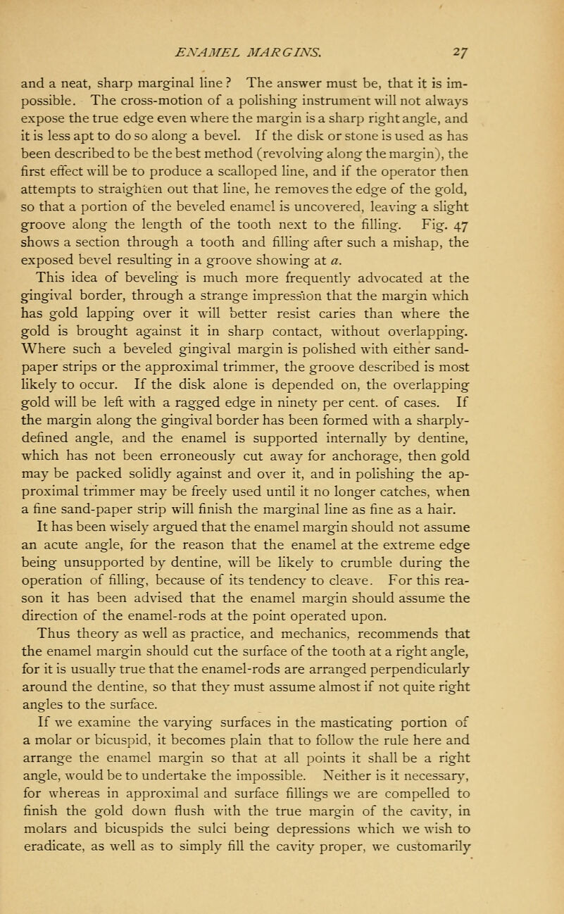 and a neat, sharp marginal line ? The answer must be, that it is im- possible. The cross-motion of a polishing instrument will not always expose the true edge even where the margin is a sharp right angle, and it is less apt to do so along a bevel. If the disk or stone is used as has been described to be the best method (revolving along the margin), the first effect will be to produce a scalloped line, and if the operator then attempts to straighten out that line, he removes the edge of the gold, so that a portion of the beveled enamel is uncovered, leaving a slight groove along the length of the tooth next to the filling. Fig. 47 shows a section through a tooth and filling after such a mishap, the exposed bevel resulting in a groove showing at a. This idea of beveling is much more frequently advocated at the gingival border, through a strange impression that the margin which has gold lapping over it will better resist caries than where the gold is brought against it in sharp contact, without overlapping. Where such a beveled gingival margin is polished with either sand- paper strips or the approximal trimmer, the groove described is most likely to occur. If the disk alone is depended on, the overlapping gold will be left with a ragged edge in ninety per cent, of cases. If the margin along the gingival border has been formed with a sharply- defined angle, and the enamel is supported internally by dentine, which has not been erroneously cut away for anchorage, then gold may be packed solidly against and over it, and in polishing the ap- proximal trimmer may be freely used until it no longer catches, when a fine sand-paper strip will finish the marginal line as fine as a hair. It has been wisely argued that the enamel margin should not assume an acute angle, for the reason that the enamel at the extreme edge being unsupported by dentine, will be likely to crumble during the operation of filling, because of its tendency to cleave. For this rea- son it has been advised that the enamel margin should assume the direction of the enamel-rods at the point operated upon. Thus theor}' as well as practice, and mechanics, recommends that the enamel margin should cut the surface of the tooth at a right angle, for it is usually true that the enamel-rods are arranged perpendicularly around the dentine, so that they must assume almost if not quite right angles to the surface. If we examine the varying surfaces in the masticating portion of a molar or bicuspid, it becomes plain that to follow the rule here and arrange the enamel margin so that at all points it shall be a right angle, would be to undertake the impossible. Neither is it necessar\% for whereas in approximal and surface fillings we are compelled to finish the gold down flush with the true margin of the cavity, in molars and bicuspids the sulci being depressions which we wish to eradicate, as well as to simply fill the cavity proper, we customarily