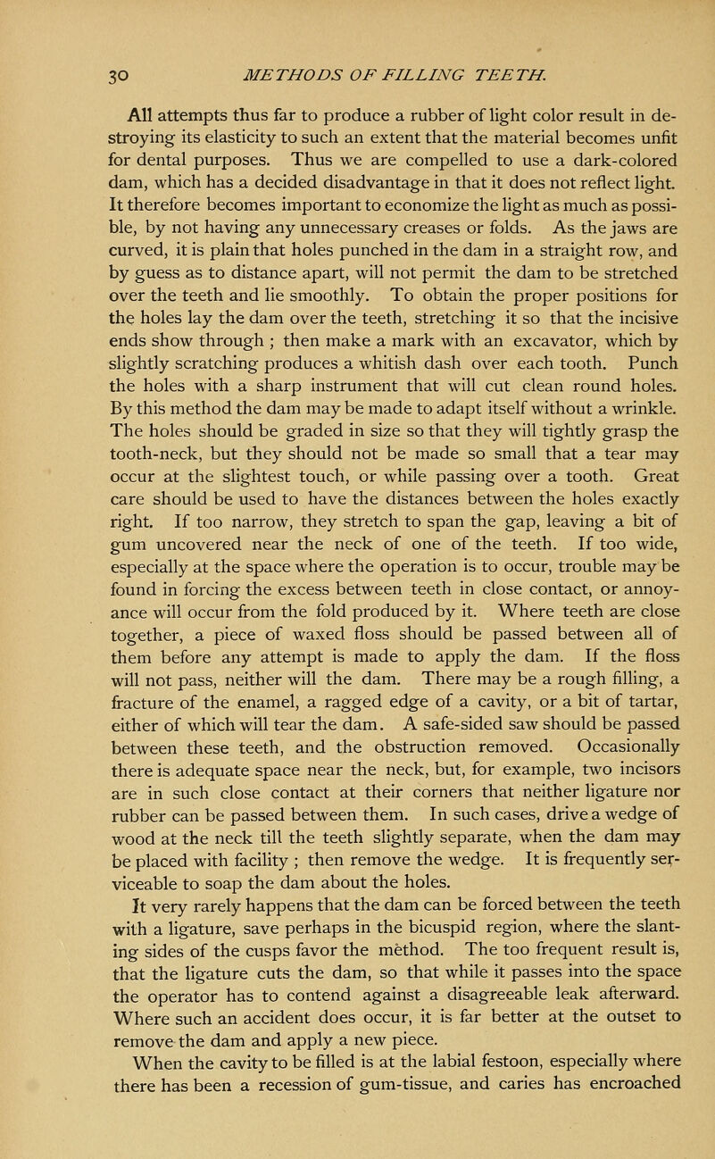 All attempts thus far to produce a rubber of light color result in de- stroying its elasticity to such an extent that the material becomes unfit for dental purposes. Thus we are compelled to use a dark-colored dam, which has a decided disadvantage in that it does not reflect light. It therefore becomes important to economize the light as much as possi- ble, by not having any unnecessary creases or folds. As the jaws are curved, it is plain that holes punched in the dam in a straight row, and by guess as to distance apart, will not permit the dam to be stretched over the teeth and lie smoothly. To obtain the proper positions for the holes lay the dam over the teeth, stretching it so that the incisive ends show through ; then make a mark with an excavator, which by slightly scratching produces a whitish dash over each tooth. Punch the holes with a sharp instrument that will cut clean round holes. By this method the dam may be made to adapt itself without a wrinkle. The holes should be graded in size so that they will tightly grasp the tooth-neck, but they should not be made so small that a tear may occur at the slightest touch, or while passing over a tooth. Great care should be used to have the distances between the holes exactly right. If too narrow, they stretch to span the gap, leaving a bit of gum uncovered near the neck of one of the teeth. If too wide, especially at the space where the operation is to occur, trouble may be found in forcing the excess between teeth in close contact, or annoy- ance will occur from the fold produced by it. Where teeth are close together, a piece of waxed floss should be passed between all of them before any attempt is made to apply the dam. If the floss will not pass, neither will the dam. There may be a rough filling, a fracture of the enamel, a ragged edge of a cavity, or a bit of tartar, either of which will tear the dam. A safe-sided saw should be passed between these teeth, and the obstruction removed. Occasionally there is adequate space near the neck, but, for example, two incisors are in such close contact at their corners that neither ligature nor rubber can be passed between them. In such cases, drive a wedge of wood at the neck till the teeth slightly separate, when the dam may be placed with facility ; then remove the wedge. It is frequently ser- viceable to soap the dam about the holes. It very rarely happens that the dam can be forced between the teeth with a ligature, save perhaps in the bicuspid region, where the slant- ing sides of the cusps favor the method. The too frequent result is, that the ligature cuts the dam, so that while it passes into the space the operator has to contend against a disagreeable leak afterward. Where such an accident does occur, it is far better at the outset to remove the dam and apply a new piece. When the cavity to be filled is at the labial festoon, especially where there has been a recession of gum-tissue, and caries has encroached