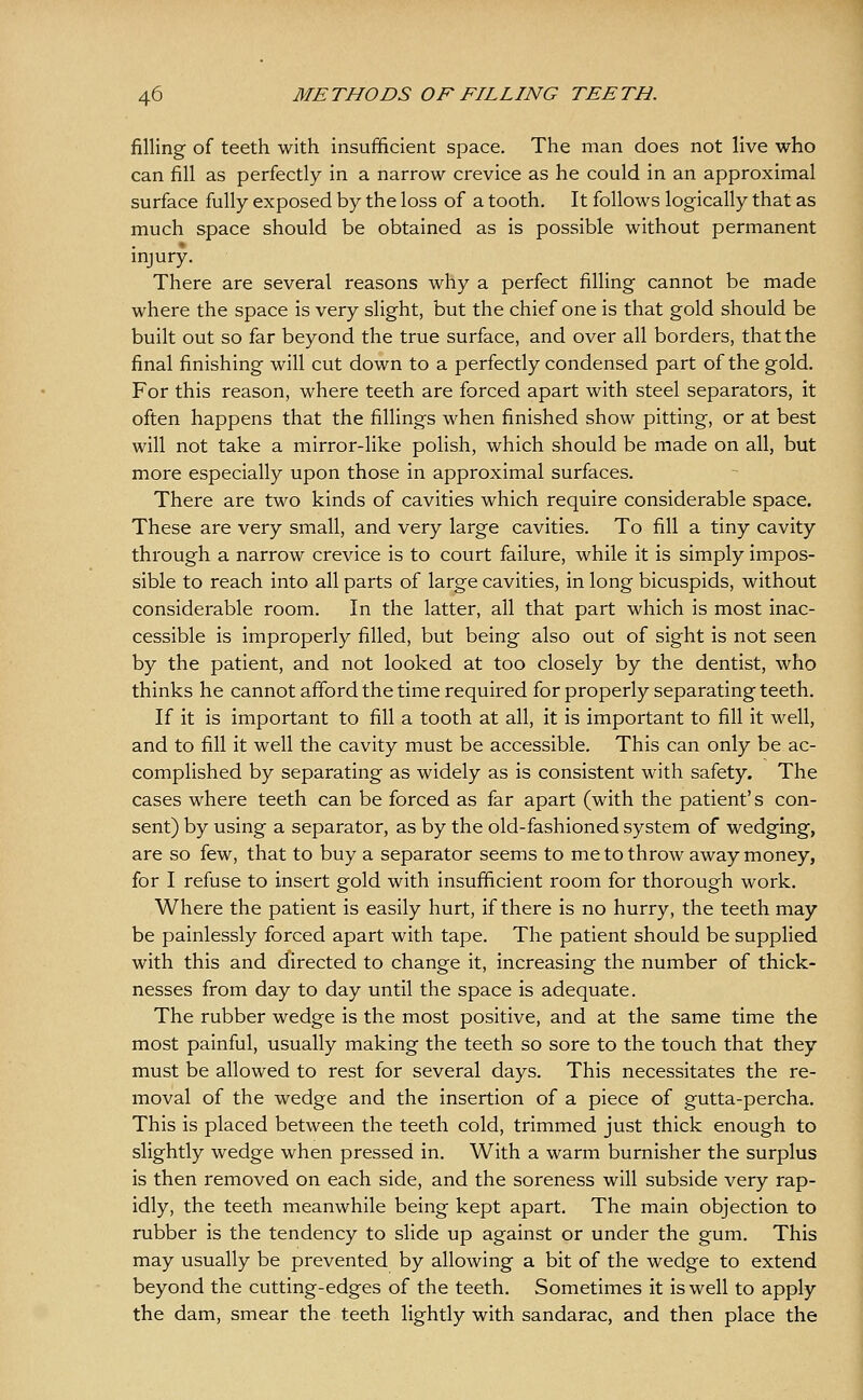 filling of teeth with insufficient space. The man does not live who can fill as perfectly in a narrow crevice as he could in an approximal surface fully exposed by the loss of a tooth. It follows logically that as much space should be obtained as is possible without permanent injury. There are several reasons why a perfect filling cannot be made where the space is very slight, but the chief one is that gold should be built out so far beyond the true surface, and over all borders, that the final finishing will cut down to a perfectly condensed part of the gold. For this reason, where teeth are forced apart with steel separators, it often happens that the fillings when finished show pitting, or at best will not take a mirror-like polish, which should be made on all, but more especially upon those in approximal surfaces. There are two kinds of cavities which require considerable space. These are very small, and very large cavities. To fill a tiny cavity through a narrow crevice is to court failure, while it is simply impos- sible to reach into all parts of large cavities, in long bicuspids, without considerable room. In the latter, all that part which is most inac- cessible is improperly filled, but being also out of sight is not seen by the patient, and not looked at too closely by the dentist, who thinks he cannot afford the time required for properly separating teeth. If it is important to fill a tooth at all, it is important to fill it well, and to fill it well the cavity must be accessible. This can only be ac- complished by separating as widely as is consistent with safety. The cases where teeth can be forced as far apart (with the patient's con- sent) by using a separator, as by the old-fashioned system of wedging, are so few, that to buy a separator seems to me to throw away money, for I refuse to insert gold with insufficient room for thorough work. Where the patient is easily hurt, if there is no hurry, the teeth may be painlessly forced apart with tape. The patient should be supplied with this and directed to change it, increasing the number of thick- nesses from day to day until the space is adequate. The rubber wedge is the most positive, and at the same time the most painful, usually making the teeth so sore to the touch that they must be allowed to rest for several days. This necessitates the re- moval of the wedge and the insertion of a piece of gutta-percha. This is placed between the teeth cold, trimmed just thick enough to slightly wedge when pressed in. With a warm burnisher the surplus is then removed on each side, and the soreness will subside very rap- idly, the teeth meanwhile being kept apart. The main objection to rubber is the tendency to slide up against or under the gum. This may usually be prevented by allowing a bit of the wedge to extend beyond the cutting-edges of the teeth. Sometimes it is well to apply the dam, smear the teeth lightly with sandarac, and then place the
