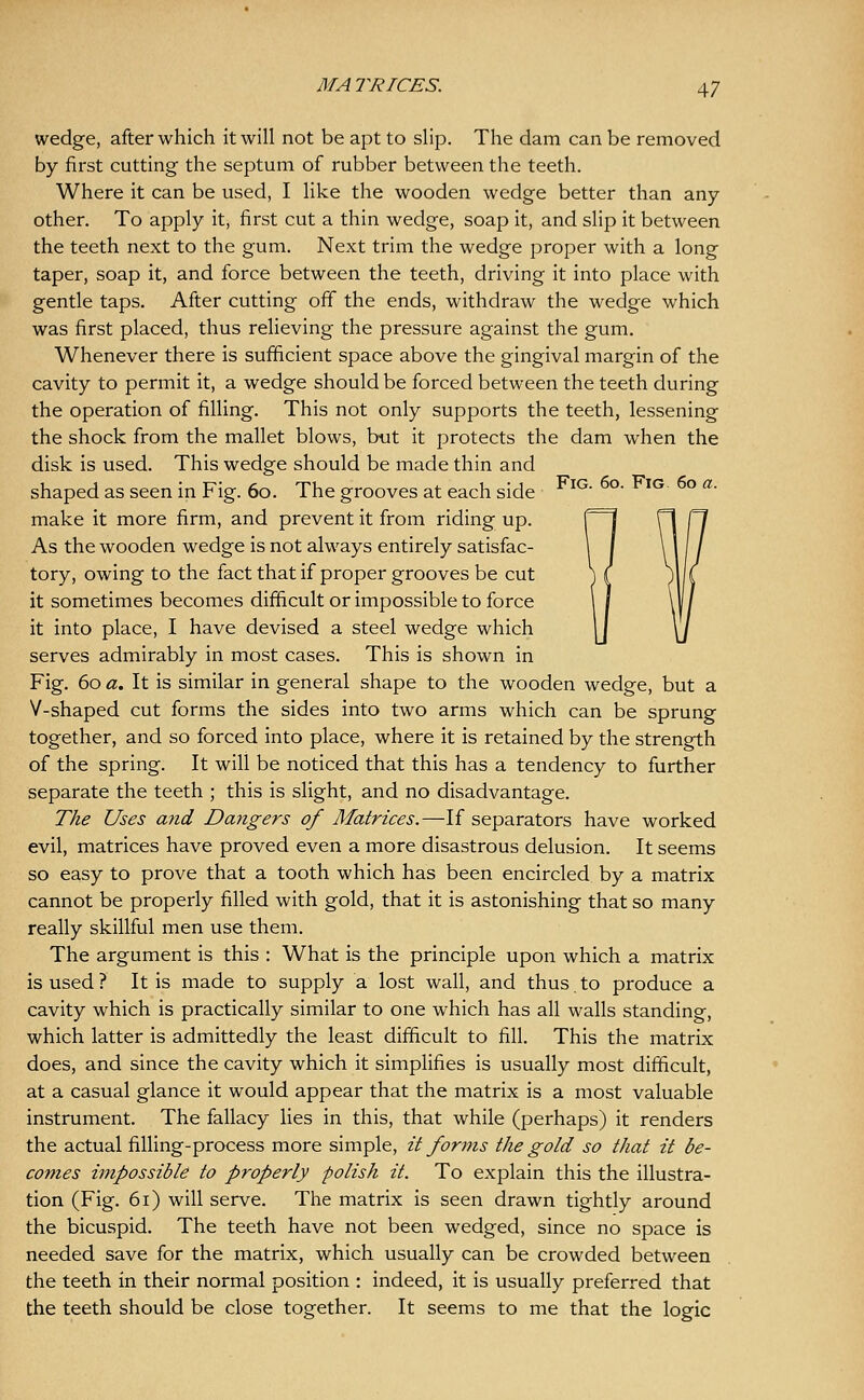 wedge, after which it will not be apt to slip. The dam can be removed by first cutting the septum of rubber between the teeth. Where it can be used, I like the wooden wedge better than any other. To apply it, first cut a thin wedge, soap it, and slip it between the teeth next to the gum. Next trim the wedge proper with a long taper, soap it, and force between the teeth, driving it into place with gentle taps. After cutting off the ends, withdraw the wedge which was first placed, thus relieving the pressure against the gum. Whenever there is sufficient space above the gingival margin of the cavity to permit it, a wedge should be forced between the teeth during the operation of filling. This not only supports the teeth, lessening the shock from the mallet blows, but it protects the dam when the disk is used. This wedge should be made thin and shaped as seen in Fig. 60. The grooves at each side ^^' °' ^^ ° ^' make it more firm, and prevent it from riding up. As the wooden wedge is not always entirely satisfac- tory, owing to the fact that if proper grooves be cut it sometimes becomes difficult or impossible to force it into place, I have devised a steel wedge which serves admirably in most cases. This is shown in Fig. 60 a. It is similar in general shape to the wooden wedge, but a V-shaped cut forms the sides into two arms which can be sprung together, and so forced into place, where it is retained by the strength of the spring. It will be noticed that this has a tendency to further separate the teeth ; this is slight, and no disadvantage. The Uses and Dangers of Matrices.—If separators have worked evil, matrices have proved even a more disastrous delusion. It seems so easy to prove that a tooth which has been encircled by a matrix cannot be properly filled with gold, that it is astonishing that so many really skillful men use them. The argument is this : What is the principle upon which a matrix is used ? It is made to supply a lost wall, and thus to produce a cavity which is practically similar to one which has all walls standing, which latter is admittedly the least difficult to fill. This the matrix does, and since the cavity which it simpHfies is usually most difficult, at a casual glance it would appear that the matrix is a most valuable instrument. The fallacy lies in this, that while (perhaps) it renders the actual filling-process more simple, it forms the gold so that it be- comes impossible to properly polish it. To explain this the illustra- tion (Fig. 61) will serve. The matrix is seen drawn tightly around the bicuspid. The teeth have not been wedged, since no space is needed save for the matrix, which usually can be crowded between the teeth in their normal position : indeed, it is usually preferred that the teeth should be close together. It seems to me that the logic