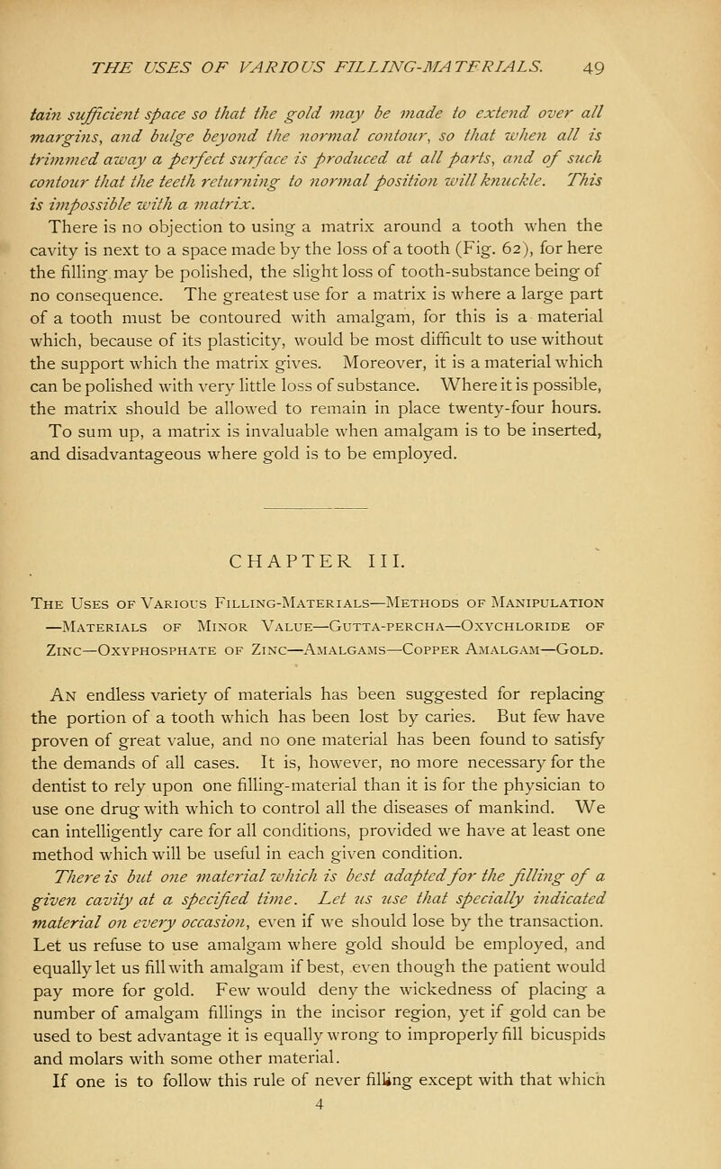 tain sufficient space so that the gold may be made to extend over all margi7is, and bulge beyond the normal co7itour, so that when all is trimmed away a perfect surface is prodticed at all parts, ajid of such contour that the teeth rcturjiing to normal position will knuckle. This is impossible with a matrix. There is no objection to using a matrix around a tooth when the cavity is next to a space made by the loss of a tooth (Fig. 62), for here the fining may be polished, the slight loss of tooth-substance being of no consequence. The greatest use for a matrix is where a large part of a tooth must be contoured with amalgam, for this is a material which, because of its plasticity, would be most difficult to use without the support which the matrix gives. Moreover, it is a material which can be polished with very little loss of substance. Where it is possible, the matrix should be allowed to remain in place twenty-four hours. To sum up, a matrix is invaluable when amalgam is to be inserted, and disadvantageous where gold is to be employed. CHAPTER III. The Uses of Various Filling-Materials—Methods of Manipulation —Materials of Minor Value—Gutta-percha—Oxychloride of Zinc—Oxyphosphate of Zinc—Amalgams—Copper Amalgam—Gold. An endless variety of materials has been suggested for replacing the portion of a tooth which has been lost by caries. But few have proven of great value, and no one material has been found to satisfy the demands of all cases. It is, however, no more necessary for the dentist to rely upon one filling-material than it is for the physician to use one drug with which to control all the diseases of mankind. We can intelligently care for all conditions, provided we have at least one method which will be useful in each given condition. There is but one material which is best adapted for the filling of a given cavity at a specified time. Let 2cs use that specially indicated material on every occasion, even if we should lose by the transaction. Let us refuse to use amalgam where gold should be employed, and equally let us fill with amalgam if best, even though the patient would pay more for gold. Few would deny the wickedness of placing a number of amalgam fillings in the incisor region, yet if gold can be used to best advantage it is equally wrong to improperly fill bicuspids and molars with some other material. If one is to follow this rule of never filling except with that which 4