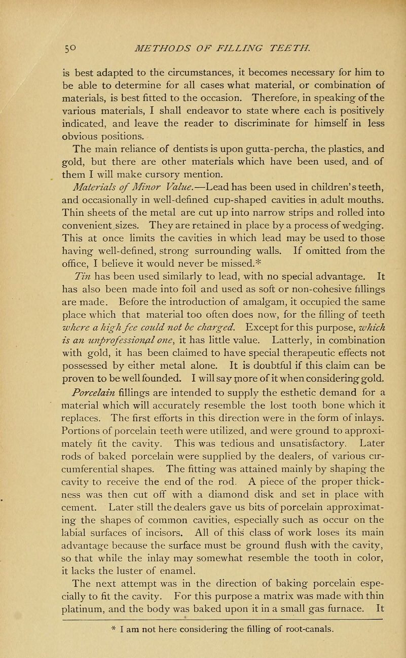 is best adapted to the circumstances, it becomes necessary for him to be able to determine for all cases what material, or combination of materials, is best fitted to the occasion. Therefore, in speaking of the various materials, I shall endeavor to state where each is positively- indicated, and leave the reader to discriminate for himself in less obvious positions. The main reliance of dentists is upon gutta-percha, the plastics, and gold, but there are other materials which have been used, and of them I will make cursory mention. Materials of Minor Value.—Lead has been used in children's teeth, and occasionally in well-defined cup-shaped cavities in. adult mouths. Thin sheets of the metal are cut up into narrow strips and rolled into convenient sizes. They are retained in place by a process of wedging. This at once limits the cavities in which lead may be used to those having well-defined, strong surrounding walls. If omitted from the office, I believe it would never be missed.* Tin has been used similarly to lead, with no special advantage. It has also been made into foil and used as soft or non-cohesive fillings are made. Before the introduction of amalgam, it occupied the same place which that material too often does now, for the filling of teeth where a high fee could not be charged. Except for this purpose, which is an unprofessional one, it has little value. Latterly, in combination with gold, it has been claimed to have special therapeutic effects not possessed by either metal alone. It is doubtful if this claim can be proven to be well founded. I will say piore of it when considering gold. Porcelain fillings are intended to supply the esthetic demand for a material which will accurately resemble the lost tooth bone which it replaces. The first efforts in this direction were in the form of inlays. Portions of porcelain teeth were utilized, and were ground to approxi- mately fit the cavity. This was tedious and unsatisfactory. Later rods of baked porcelain were supplied by the dealers, of various cir- cumferential shapes. The fitting was attained mainly by shaping the cavity to receive the end of the rod. A piece of the proper thick- ness was then cut off with a diamond disk and set in place with cement. Later still the dealers gave us bits of porcelain approximat- ing the shapes of common cavities, especially such as occur on the labial surfaces of incisors. All of this class of work loses its main advantage because the surface must be ground flush with the cavity, so that while the inlay may somewhat resemble the tooth in color, it lacks the luster of enamel. The next attempt was in the direction of baking porcelain espe- cially to fit the cavity. For this purpose a matrix was made with thin platinum, and the body was baked upon it in a small gas furnace. It * I am not here considering the filling of root-canals.