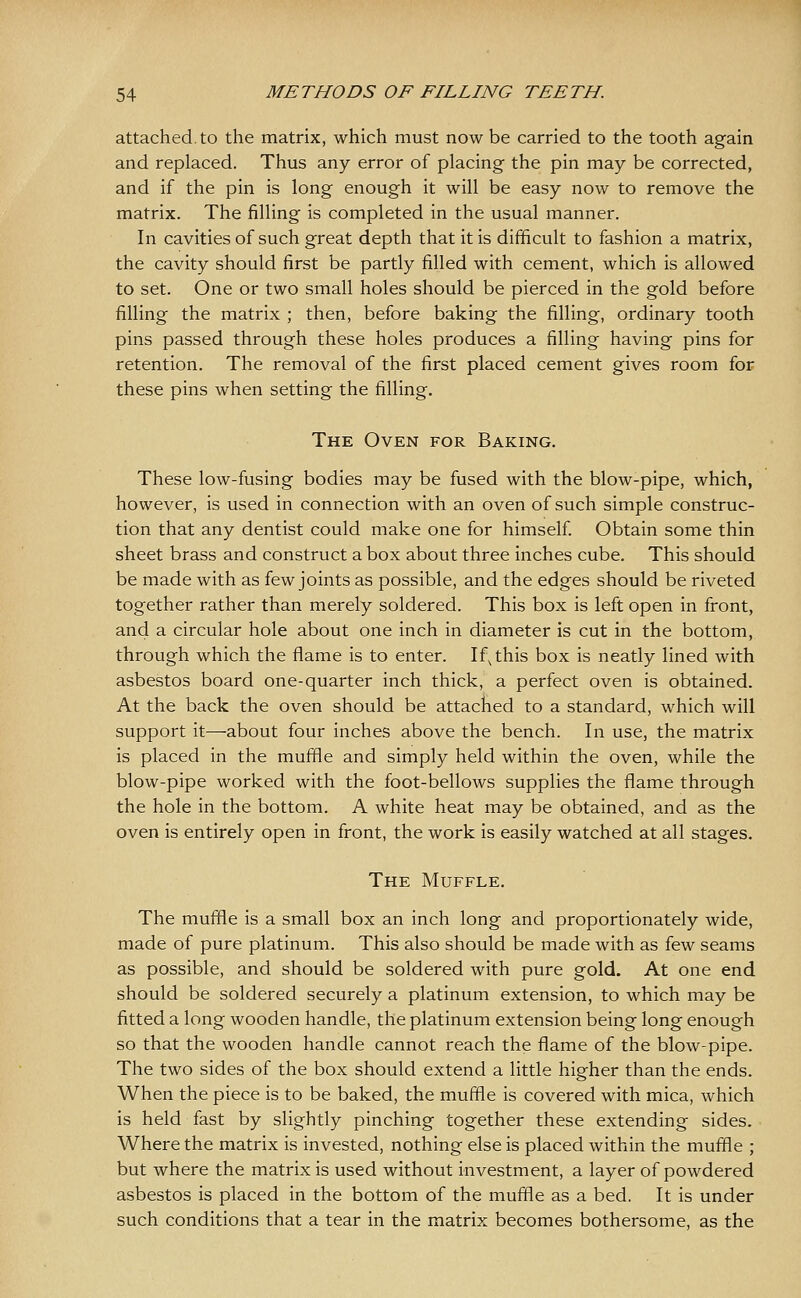 attached, to the matrix, which must now be carried to the tooth again and replaced. Thus any error of placing the pin may be corrected, and if the pin is long enough it will be easy now to remove the matrix. The filling is completed in the usual manner. In cavities of such great depth that it is difficult to fashion a matrix, the cavity should first be partly filled with cement, which is allowed to set. One or two small holes should be pierced in the gold before filling the matrix ; then, before baking the filling, ordinary tooth pins passed through these holes produces a filling having pins for retention. The removal of the first placed cement gives room for these pins when setting the filling. The Oven for Baking. These low-fusing bodies may be fused with the blow-pipe, which, however, is used in connection with an oven of such simple construc- tion that any dentist could make one for himself Obtain some thin sheet brass and construct a box about three inches cube. This should be made with as few joints as possible, and the edges should be riveted together rather than merely soldered. This box is left open in front, and a circular hole about one inch in diameter is cut in the bottom, through which the flame is to enter. If^this box is neatly lined with asbestos board one-quarter inch thick, a perfect oven is obtained. At the back the oven should be attached to a standard, which will support it—about four inches above the bench. In use, the matrix is placed in the muffle and simply held within the oven, while the blow-pipe worked with the foot-bellows supplies the flame through the hole in the bottom. A white heat may be obtained, and as the oven is entirely open in front, the work is easily watched at all stages. The Muffle. The muffle is a small box an inch long and proportionately wide, made of pure platinum. This also should be made with as few seams as possible, and should be soldered with pure gold. At one end should be soldered securely a platinum extension, to which may be fitted a long wooden handle, the platinum extension being long enough so that the wooden handle cannot reach the flame of the blow-pipe. The two sides of the box should extend a little higher than the ends. When the piece is to be baked, the muffle is covered with mica, which is held fast by slightly pinching together these extending sides. Where the matrix is invested, nothing else is placed within the muffle ; but where the matrix is used without investment, a layer of powdered asbestos is placed in the bottom of the muffle as a bed. It is under such conditions that a tear in the matrix becomes bothersome, as the
