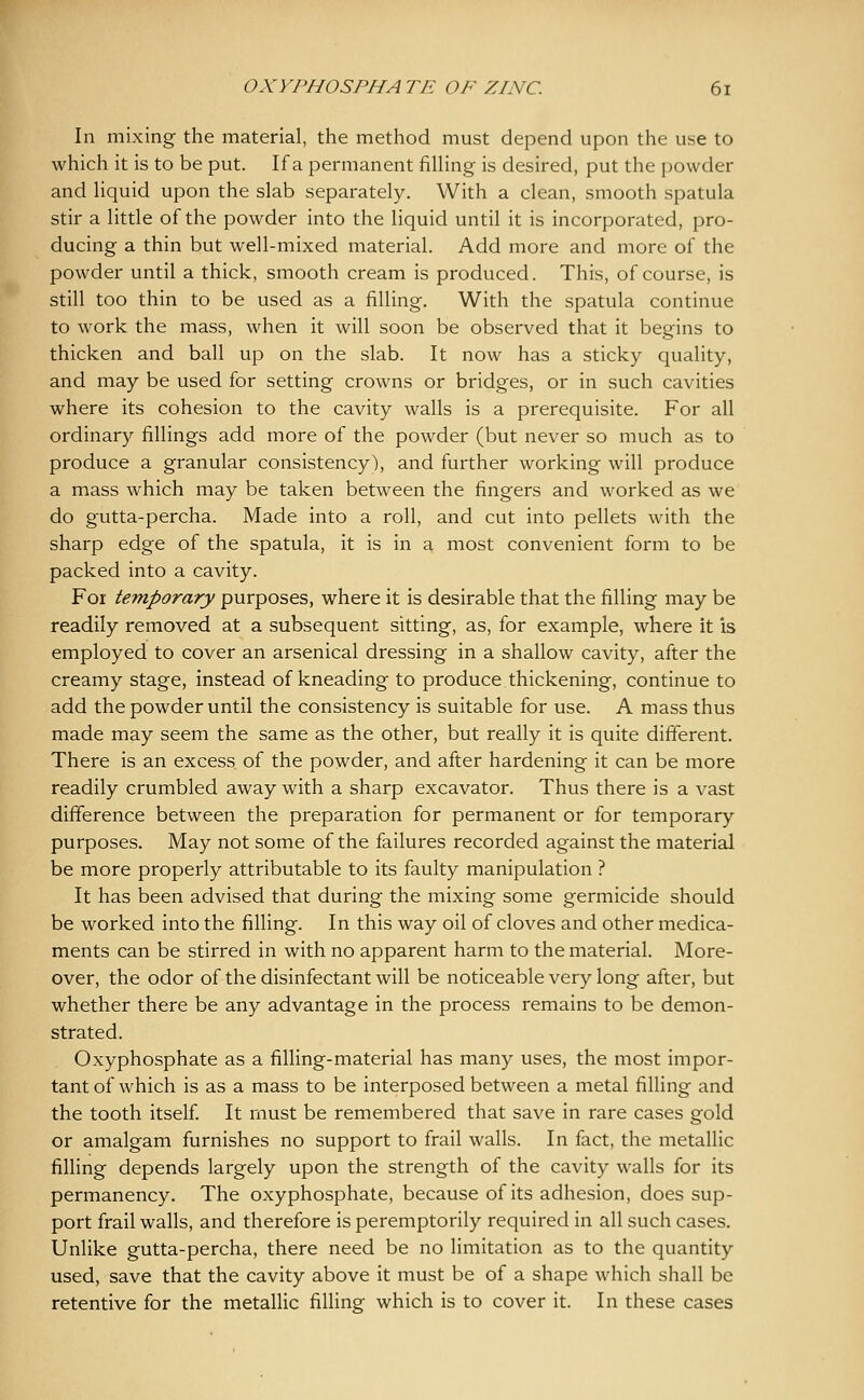 In mixing the material, the method must depend upon the use to which it is to be put. If a permanent filHng is desired, put the powder and hquid upon the slab separately. With a clean, smooth spatula stir a little of the powder into the liquid until it is incorporated, pro- ducing a thin but well-mixed material. Add more and more of the powder until a thick, smooth cream is produced. This, of course, is still too thin to be used as a filling. With the spatula continue to work the mass, when it will soon be observed that it begins to thicken and ball up on the slab. It now has a sticky quality, and may be used for setting crowns or bridges, or in such cavities where its cohesion to the cavity walls is a prerequisite. For all ordinary fillings add more of the powder (but never so much as to produce a granular consistency), and further working will produce a mass which may be taken between the fingers and worked as we do gutta-percha. Made into a roll, and cut into pellets with the sharp edge of the spatula, it is in a most convenient form to be packed into a cavity. For temporary purposes, where it is desirable that the filling may be readily removed at a subsequent sitting, as, for example, where it is employed to cover an arsenical dressing in a shallow cavity, after the creamy stage, instead of kneading to produce thickening, continue to add the powder until the consistency is suitable for use. A mass thus made may seem the same as the other, but really it is quite different. There is an excess of the powder, and after hardening it can be more readily crumbled away with a sharp excavator. Thus there is a vast difference between the preparation for permanent or for temporary purposes. May not some of the failures recorded against the material be more properly attributable to its faulty manipulation ? It has been advised that during the mixing some germicide should be worked into the filling. In this way oil of cloves and other medica- ments can be stirred in with no apparent harm to the material. More- over, the odor of the disinfectant will be noticeable very long after, but whether there be any advantage in the process remains to be demon- strated. Oxyphosphate as a filling-material has many uses, the most impor- tant of which is as a mass to be interposed between a metal filling and the tooth itself. It must be remembered that save in rare cases gold or amalgam furnishes no support to frail walls. In fact, the metallic filling depends largely upon the strength of the cavity walls for its permanency. The oxyphosphate, because of its adhesion, does sup- port frail walls, and therefore is peremptorily required in all such cases. Unlike gutta-percha, there need be no limitation as to the quantity used, save that the cavity above it must be of a shape which shall be retentive for the metallic filling which is to cover it. In these cases