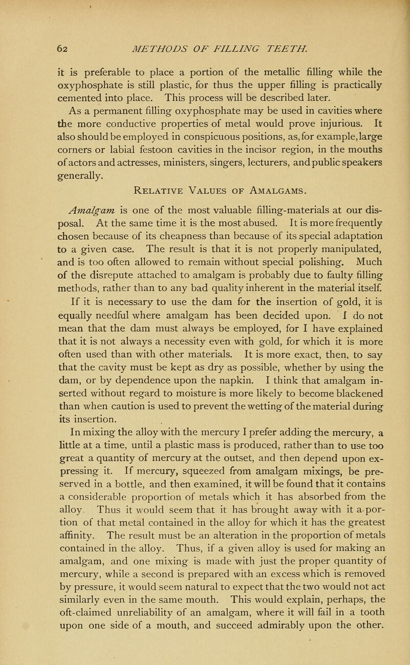 it is preferable to place a portion of the metallic filling while the oxyphosphate is still plastic, for thus the upper filling is practically cemented into place. This process will be described later. As a permanent filling oxyphosphate may be used in cavities where the more conductive properties of metal would prove injurious. It also should be employed in conspicuous positions, as, for example, large corners or labial festoon cavities in the incisor region, in the mouths of actors and actresses, ministers, singers, lecturers, and public speakers generally. Relative Values of Amalgams. Amalgam is one of the most valuable filling-materials at our dis- posal. At the same time it is the most abused. It is more frequently chosen because of its cheapness than because of its special adaptation to a given case. The result is that it is not properly manipulated, and is too often allowed to remain without special polishing. Much of the disrepute attached to amalgam is probably due to faulty filling methods, rather than to any bad quality inherent in the material itself. If it is necessary to use the dam for the insertion of gold, it is equally needful where amalgam has been decided upon. I do not mean that the dam must always be employed, for I have explained that it is not always a necessity even with gold, for which it is more often used than with other materials. It is more exact, then, to say that the cavity must be kept as dry as possible, whether by using the dam, or by dependence upon the napkin. I think that amalgam in- serted without regard to moisture is more likely to become blackened than when caution is used to prevent the wetting of the material during its insertion. In mixing the alloy with the mercury I prefer adding the mercury, a little at a time, until a plastic mass is produced, rather than to use too great a quantity of mercury at the outset, and then depend upon ex- pressing it. If mercury, squeezed from amalgam mixings, be pre- served in a bottle, and then examined, it will be found that it contains a considerable proportion of metals which it has absorbed from the alloy. Thus it would seem that it has brought away with it a por- tion of that metal contained in the alloy for which it has the greatest affinity. The result must be an alteration in the proportion of metals contained in the alloy. Thus, if a given alloy is used for making an amalg'am, and one mixing is made with just the proper quantity of mercury, while a second is prepared with an excess which is removed by pressure, it would seem natural to expect that the two would not act similarly even in the same mouth. This would explain, perhaps, the oft-claimed unreliability of an amalgam, where it will fail in a tooth upon one side of a mouth, and succeed admirably upon the other.
