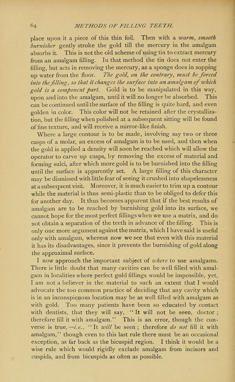 place upon it a piece of this thin foil. Then with a warm, smooth burnisher gently stroke the gold till the mercury in the amalgam absorbs it. This is not the old scheme of using tin to extract mercury from an amalgam filling. In that method the tin does not enter the filling, but acts in removing the mercury, as a sponge does in sopping up water from the floor. The gold, on the contrary, -must be forced into the filling, so that it changes the surface into an amalgam of which gold is a component part. Gold is to be manipulated in this way, upon and into the amalgam, until it will no longer be absorbed. This can be continued until the surface of the filling is quite hard, and even golden in color. This color will not be retained after the crystalliza- tion, but the filling when polished at a subsequent sitting will be found of fine texture, and will receive a mirror-like finish. Where a large contour is to be made, involving say two or three cusps of a molar, an excess of amalgam is to be used, and then when the gold is applied a density will soon be reached which will allow the operator to carve up cusps, by removing the excess of material and forming sulci, after which more gold is to be burnished into the filling until the surface is apparently set. A large filling of this character may be dismissed with little fear of seeing it crushed into shapelessness at a subsequent visit. Moreover, it is much easier to trim up a contour while the material is thus semi-plastic than to be obliged to defer this for another day. It thus becomes apparent that if the best results of amalgam are to be reached by burnishing gold into its surface, we cannot hope for the most perfect fillings when we use a matrix, and do not obtain a separation of the teeth in advance of the filling. This is only one more argument against the matrix, which I have said is useful only with amalgam, whereas now we see that even with this material it has its disadvantages, since it prevents the burnishing of gold along the approximal surface. I now approach the important subject of where to use amalgams. There is little doubt that many cavities can be well filled with amal- gam in localities where perfect gold fillings would be impossible, yet, I am not a believer in the material to such an extent that I would advocate the too common practice of deciding that any cavity which is in an inconspicuous location may be as well filled with amalgam as with gold. Too many patients have been so educated by contact with dentists, that they will say,  It will not be seen, doctor ; therefore fill it with amalgam. This is an error, though the con- verse is true,—i.e., It will be seen; therefore do not fill it with amalgam,'' though even to this last rule there must be an occasional exception, as far back as the bicuspid region. I think it would be a wise rule which would rigidly exclude amalgam from incisors and cuspids, and from bicuspids as often as possible.