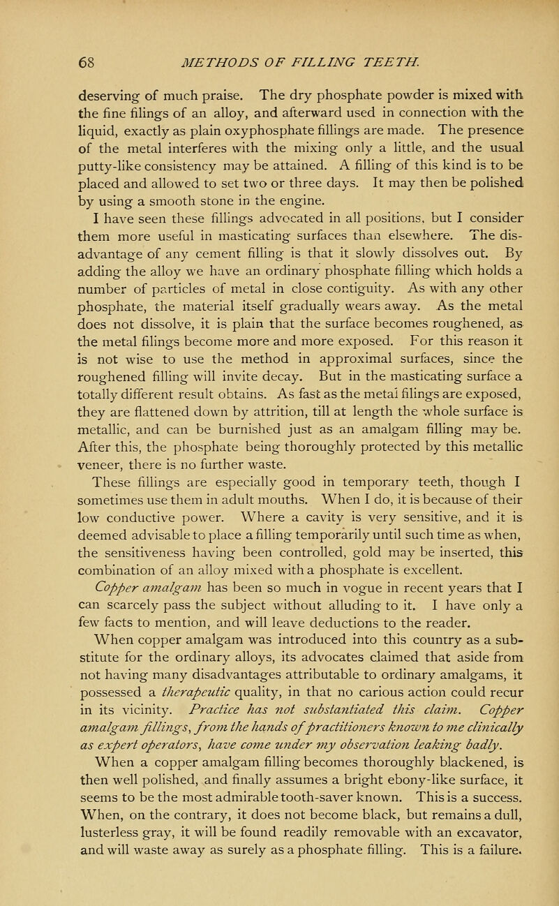 deserving of much praise. The dry phosphate powder is mixed with the fine fiHngs of an alloy, and afterward used in connection with the liquid, exactly as plain oxyphosphate fillings are made. The presence of the metal interferes with the mixing only a little, and the usual putty-like consistency may be attained. A filling of this kind is to be placed and allowed to set two or three days. It may then be polished by using a smooth stone in the engine. I have seen these fillings advocated in all positions, but I consider them more useful in masticating surfaces than elsewhere. The dis- advantage of any cement filling is that it slowly dissolves out. By adding the alloy we have an ordinary phosphate filling which holds a number of particles of metal in close contiguity. As with any other phosphate, the material itself gradually wears away. As the metal does not dissolve, it is plain that the surface becomes roughened, as the metal filings become more and more exposed. For this reason it is not wise to use the method in approximal surfaces, since the roughened filling will invite decay. But in the masticating surface a totally different result obtains. As fast as the metal filings are exposed, they are flattened down by attrition, till at length the whole surface is metallic, and can be burnished just as an amalgam filling may be. After this, the phosphate being thoroughly protected by this metallic veneer, there is no further waste. These fillings are especially good in temporary teeth, though I sometimes use them in adult mouths. When I do, it is because of their low conductive power. Where a cavity is very sensitive, and it is deemed advisable to place a filling temporarily until such time as when, the sensitiveness having been controlled, gold may be inserted, this combination of an alloy mixed with a phosphate is excellent. Copper amalgam has been so much in vogue in recent years that I can scarcely pass the subject without alluding to it. I have only a {q.w facts to mention, and will leave deductions to the reader. When copper amalgam was introduced into this country as a sub- stitute for the ordinary alloys, its advocates claimed that aside from not having many disadvantages attributable to ordinary amalgams, it possessed a therapeutic quality, in that no carious action could recur in its vicinity. Practice has not szibstantiated this claim. Copper am,alga7n fillings, from the hands of practitioners known to me clinically as expert operators, have coTne under viy observation leaki?ig badly. When a copper amalgam filling becomes thoroughly blackened, is then well polished, and finally assumes a bright ebony-like surface, it seems to be the most admirable tooth-saver known. This is a success. When, on the contrary, it does not become black, but remains a dull, lusterless gray, it will be found readily removable with an excavator, and will waste away as surely as a phosphate filling. This is a failure.