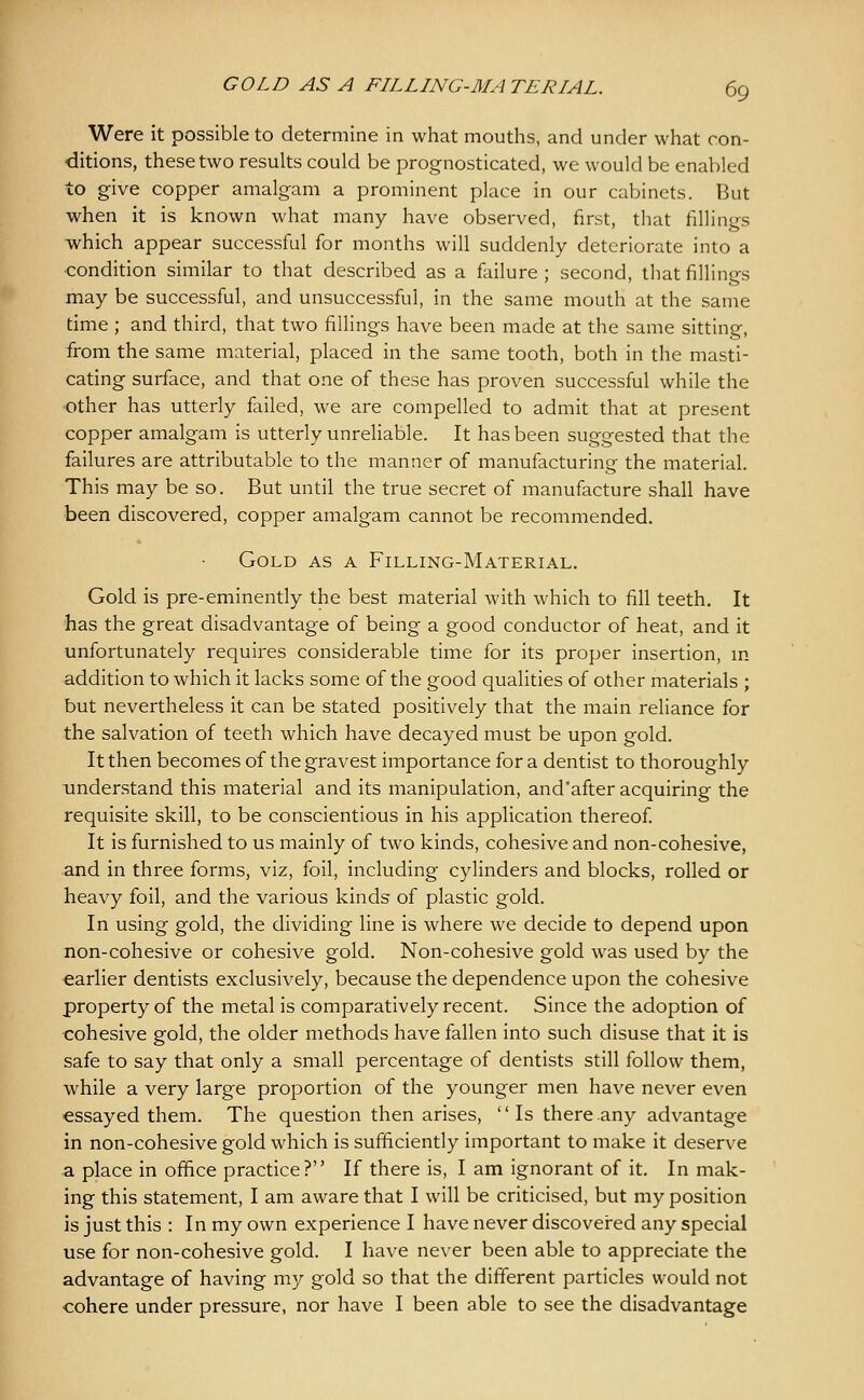 Were it possible to determine in what mouths, and under what con- ditions, these two results could be prognosticated, we would be enabled to give copper amalgam a prominent place in our cabinets. But when it is known what many have observed, first, that fillings which appear successful for months will suddenly deteriorate into a condition similar to that described as a failure; second, that fillings may be successful, and unsuccessful, in the same mouth at the same time ; and third, that two fillings have been made at the same sitting, from the same material, placed in the same tooth, both in the masti- cating surface, and that one of these has proven successful while the other has utterly failed, we are compelled to admit that at present copper amalgam is utterly unreliable. It has been suggested that the failures are attributable to the manner of manufacturing the material. This may be so. But until the true secret of manufacture shall have been discovered, copper amalgam cannot be recommended. Gold as a Filling-Material. Gold is pre-eminently the best material with which to fill teeth. It has the great disadvantage of being a good conductor of heat, and it unfortunately requires considerable time for its proper insertion, in addition to which it lacks some of the good qualities of other materials ; but nevertheless it can be stated positively that the main reliance for the salvation of teeth which have decayed must be upon gold. It then becomes of the gravest importance for a dentist to thoroughly understand this material and its manipulation, and'after acquiring the requisite skill, to be conscientious in his application thereof It is furnished to us mainly of two kinds, cohesive and non-cohesive, and in three forms, viz, foil, including cylinders and blocks, rolled or heavy foil, and the various kinds of plastic gold. In using gold, the dividing line is where we decide to depend upon non-cohesive or cohesive gold. Non-cohesive gold was used by the earlier dentists exclusively, because the dependence upon the cohesive property of the metal is comparatively recent. Since the adoption of cohesive gold, the older methods have fallen into such disuse that it is safe to say that only a small percentage of dentists still follow them, while a very large proportion of the younger men have never even essayed them. The question then arises, '' Is there any advantage in non-cohesive gold which is sufficiently important to make it deserve a place in ofhce practice? If there is, I am ignorant of it. In mak- ing this statement, I am aware that I will be criticised, but my position is just this : In my own experience I have never discovered any special use for non-cohesive gold. I have never been able to appreciate the advantage of having my gold so that the different particles would not