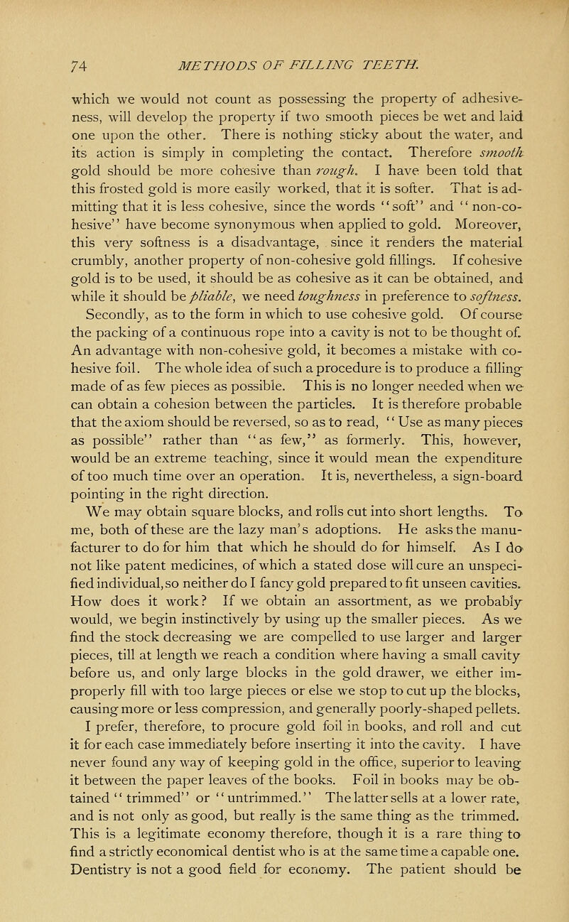 which we would not count as possessing the property of adhesive- ness, will develop the property if two smooth pieces be wet and laid one upon the other. There is nothing sticky about the water, and its action is simply in completing the contact. Therefore smooth gold should be more cohesive than rough. I have been told that this frosted gold is more easily worked, that it is softer. That is ad- mitting that it is less cohesive, since the words soft and  non-co- hesive have become synonymous when applied to gold. Moreover, this very softness is a disadvantage, since it renders the material crumbly, another property of non-cohesive gold fillings. If cohesive gold is to be used, it should be as cohesive as it can be obtained, and while it should he pliable, we need toughness in preference to softness. Secondly, as to the form in which to use cohesive gold. Of course the packing of a continuous rope into a cavity is not to be thought of. An advantage with non-cohesive gold, it becomes a mistake with co- hesive foil. The whole idea of such a procedure is to produce a filling made of as few pieces as possible. This is no longer needed when we can obtain a cohesion between the particles. It is therefore probable that the axiom should be reversed, so as to read, '' Use as many pieces as possible rather than as few, as formerly. This, however, would be an extreme teaching, since it would mean the expenditure of too much time over an operation. It is, nevertheless, a sign-board pointing in the right direction. We may obtain square blocks, and rolls cut into short lengths. To me, both of these are the lazy man's adoptions. He asks the manu- facturer to do for him that which he should do for himself As I do' not like patent medicines, of which a stated dose will cure an unspeci- fied individual, so neither do I fancy gold prepared to fit unseen cavities. How does it work ? If we obtain an assortment, as we probably would, we begin instinctively by using up the smaller pieces. As we find the stock decreasing we are compelled to use larger and larger pieces, till at length we reach a condition where having a small cavity before us, and only large blocks in the gold drawer, we either im- properly fill with too large pieces or else we stop to cut up the blocks, causing more or less compression, and generally poorly-shaped pellets. I prefer, therefore, to procure gold foil in books, and roll and cut it for each case immediately before inserting it into the cavity. I have never found any way of keeping gold in the office, superior to leaving it between the paper leaves of the books. Foil in books may be ob- tained  trimmed or untrimmed. The latter sells at a lower rate, and is not only as good, but really is the same thing as the trimmed. This is a legitimate economy therefore, though it is a rare thing tO' find a strictly economical dentist who is at the same time a capable one. Dentistry is not a good field for economy. The patient should be