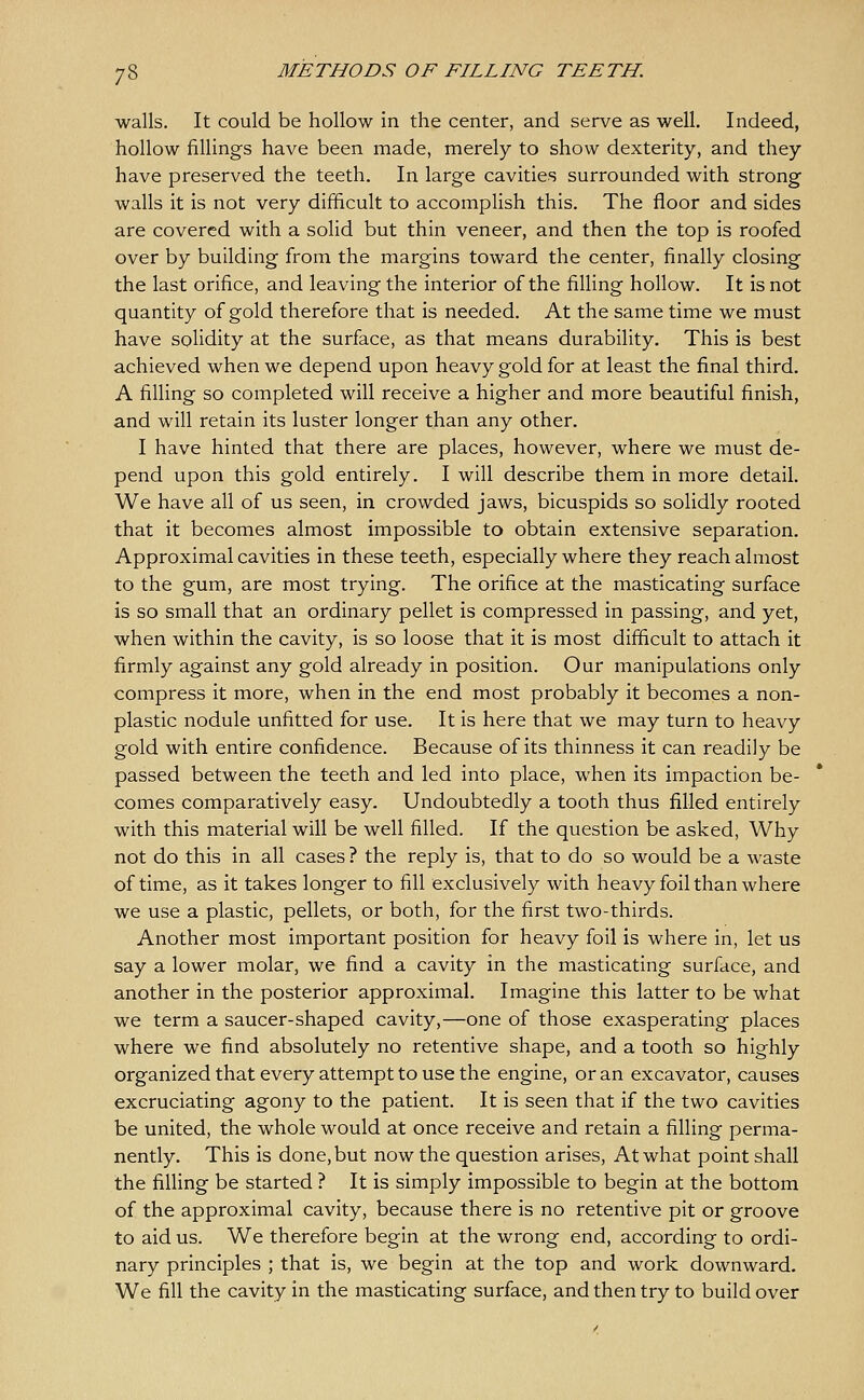 walls. It could be hollow in the center, and serve as well. Indeed, hollow fillings have been made, merely to show dexterity, and they have preserved the teeth. In large cavities surrounded with strong walls it is not very difficult to accomplish this. The floor and sides are covered with a solid but thin veneer, and then the top is roofed over by building from the margins toward the center, finally closing the last orifice, and leaving the interior of the filling hollow. It is not quantity of gold therefore that is needed. At the same time we must have solidity at the surface, as that means durability. This is best achieved when we depend upon heavy gold for at least the final third. A filling so completed will receive a higher and more beautiful finish, and will retain its luster longer than any other. I have hinted that there are places, however, where we must de- pend upon this gold entirely. I will describe them in more detail. We have all of us seen, in crowded jaws, bicuspids so solidly rooted that it becomes almost impossible to obtain extensive separation. Approximal cavities in these teeth, especially where they reach almost to the gum, are most trying. The orifice at the masticating surface is so small that an ordinary pellet is compressed in passing, and yet, when within the cavity, is so loose that it is most difficult to attach it firmly against any gold already in position. Our manipulations only compress it more, when in the end most probably it becomes a non- plastic nodule unfitted for use. It is here that we may turn to heavy gold with entire confidence. Because of its thinness it can readily be passed between the teeth and led into place, when its impaction be- comes comparatively easy. Undoubtedly a tooth thus filled entirely with this material will be well filled. If the question be asked, Why not do this in all cases ? the reply is, that to do so would be a waste of time, as it takes longer to fill exclusively with heavy foil than where we use a plastic, pellets, or both, for the first two-thirds. Another most important position for heavy foil is where in, let us say a lower molar, we find a cavity in the masticating surface, and another in the posterior approximal. Imagine this latter to be what we term a saucer-shaped cavity,—one of those exasperating places where we find absolutely no retentive shape, and a tooth so highly organized that every attempt to use the engine, or an excavator, causes excruciating agony to the patient. It is seen that if the two cavities be united, the whole would at once receive and retain a filling perma- nently. This is done, but now the question arises. At what point shall the fining be started ? It is simply impossible to begin at the bottom of the approximal cavity, because there is no retentive pit or groove to aid us. We therefore begin at the wrong end, according to ordi- nary principles ; that is, we begin at the top and work downward. We fill the cavity in the masticating surface, and then try to build over