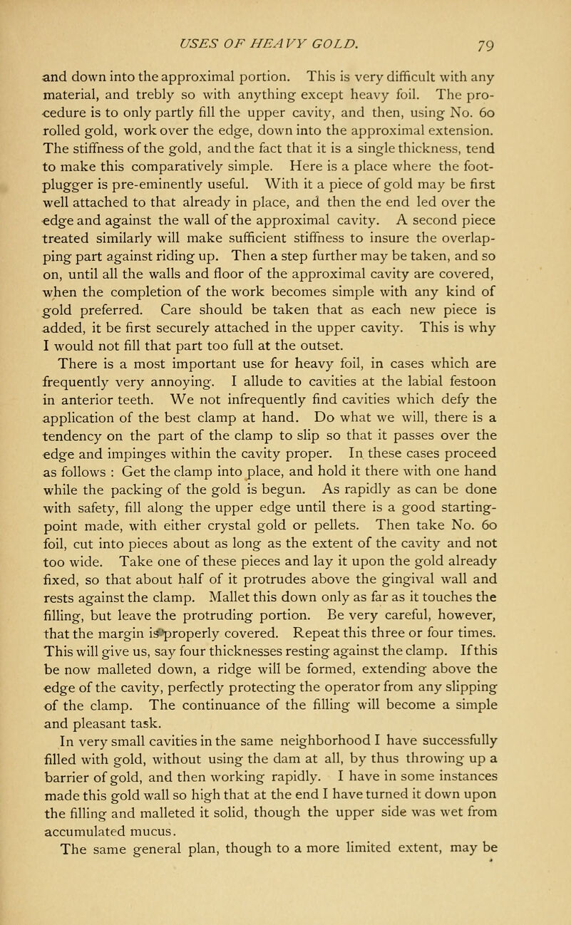 and down into the approximal portion. This is very difficult with any- material, and trebly so with anything except heavy foil. The pro- cedure is to only partly fill the upper cavity, and then, using No. 60 rolled gold, work over the edge, down into the approximal extension. The stiffness of the gold, and the fact that it is a single thickness, tend to make this comparatively simple. Here is a place where the foot- plugger is pre-eminently useful. With it a piece of gold may be first well attached to that already in place, and then the end led over the edge and against the wall of the approximal cavity. A second piece treated similarly will make sufficient stiffness to insure the overlap- ping part against riding up. Then a step further may be taken, and so on, until all the walls and floor of the approximal cavity are covered, when the completion of the work becomes simple with any kind of gold preferred. Care should be taken that as each new piece is added, it be first securely attached in the upper cavity. This is why I would not fill that part too full at the outset. There is a most important use for heavy foil, in cases which are frequently very annoying. I allude to cavities at the labial festoon in anterior teeth. We not infrequently find cavities which defy the application of the best clamp at hand. Do what we will, there is a tendency on the part of the clamp to slip so that it passes over the edge and impinges within the cavity proper. In. these cases proceed as follows : Get the clamp into place, and hold it there with one hand while the packing of the gold is begun. As rapidly as can be done with safety, fill along the upper edge until there is a good starting- point made, with either crystal gold or pellets. Then take No. 60 foil, cut into pieces about as long as the extent of the cavity and not too wide. Take one of these pieces and lay it upon the gold already fixed, so that about half of it protrudes above the gingival wall and rests against the clamp. Mallet this down only as far as it touches the filling, but leave the protruding portion. Be very careful, however, that the margin isfs-^properly covered. Repeat this three or four times. This will give us, say four thicknesses resting against the clamp. If this be now malleted down, a ridge will be formed, extending above the edge of the cavity, perfectly protecting the operator from any slipping of the clamp. The continuance of the filling will become a simple and pleasant task. In very small cavities in the same neighborhood I have successfully filled with gold, without using the dam at all, by thus throwing up a barrier of gold, and then working rapidly. I have in some instances made this gold wall so high that at the end I have turned it down upon the filling and malleted it soHd, though the upper side was wet from accumulated mucus. The same general plan, though to a more limited extent, may be