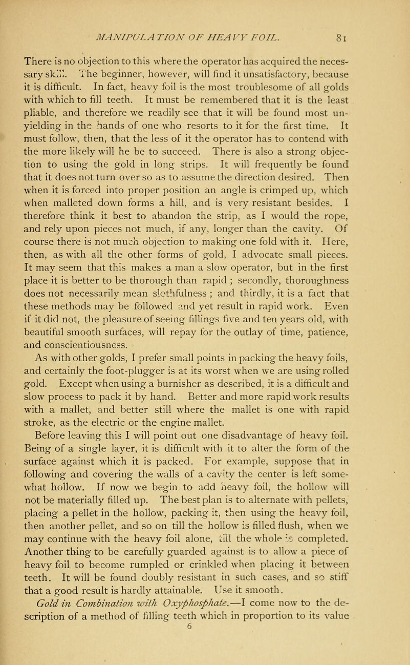 MANIPULA riON OF HE A J'}' FOIL. 8 I There is no objection to this where the operator has acquired the neces- sary skill. The beginner, however, will find it unsatisfactory, because it is difficult. In fact, heavy foil is the most troublesome of all golds with which to fill teeth. It must be remembered that it is the least pliable, and therefore we readily see that it will be found most un- yielding in the hands of one who resorts to it for the first time. It must follow, then, that the less of it the operator has to contend with the more likely will he be to succeed. There is also a strong objec- tion to using the gold in long strips. It will frequently be found that it does not turn over so as to assume the direction desired. Then when it is forced into proper position an angle is crimped up, which when malleted down forms a hill, and is very resistant besides. I therefore think it best to abandon the strip, as I would the rope, and rely upon pieces not much, if any, longer than the cavity. Of course there is not much objection to making one fold with it. Here, then, as with all the other forms of gold, I advocate small pieces. It may seem that this makes a man a slow operator, but in the first place it is better to be thorough than rapid ; secondly, thoroughness does not necessarily mean slothfulness ; and thirdly, it is a fact that these methods may be followed and yet result in rapid work. Even if it did not, the pleasure of seeing fillings five and ten years old, with beautiful smooth surfaces, will repay for the outlay of time, patience, and conscientiousness. As with other golds, I prefer small points in packing the heavy foils, and certainly the foot-plugger is at its worst when we are using rolled gold. Except when using a burnisher as described, it is a difficult and slow process to pack it by hand. Better and more rapid work results with a mallet, and better still where the mallet is one with rapid stroke, as the electric or the engine mallet. Before leaving this I will point out one disadvantage of heavy foil. Being of a single layer, it is difficult with it to alter the form of the surface against which it is packed. For example, suppose that in following and covering the walls of a cavity the center is left some- what hollow. If now we begin to add heavy foil, the hollow will not be materially filled up. The best plan is to alternate with pellets, placing a pellet in the hollow, packing it, then using the heavy foil, then another pellet, and so on till the hollow is filled flush, when we may continue with the heavy foil alone, till the whole 's completed. Another thing to be carefully guarded against is to allow a piece of heavy foil to become rumpled or crinkled when placing it between teeth. It will be found doubly resistant in such cases, and so stiff that a good result is hardly attainable. Use it smooth. Gold in Combination with OxypJwsphate.—I come now to the de- scription of a method of filling teeth which in proportion to its value
