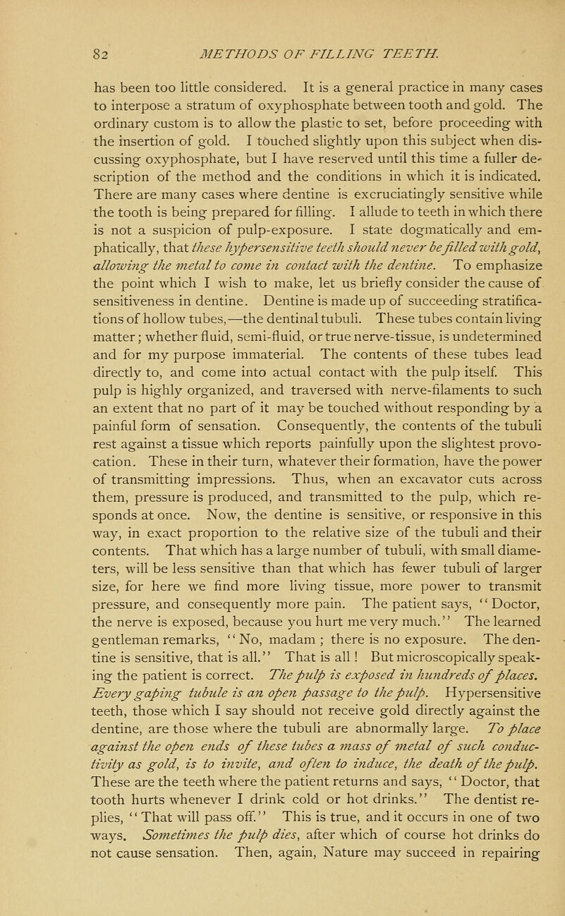 has been too little considered. It is a general practice in many cases to interpose a stratum of oxyphosphate between tooth and gold. The ordinary custom is to allow the plastic to set, before proceeding with the insertion of gold. I touched slightly upon this subject when dis- cussing oxyphosphate, but I have reserved until this time a fuller de- scription of the method and the conditions in which it is indicated. There are many cases where dentine is excruciatingly sensitive while the tooth is being prepared for filling. I allude to teeth in which there is not a suspicion of pulp-exposure. I state dogmatically and em- phatically, that these hypersensitive teeth should 7iever be filled with gold, allowing the metal to come in contact with the dentine. To emphasize the point which I wish to make, let us briefly consider the cause of. sensitiveness in dentine. Dentine is made up of succeeding stratifica- tions of hollow tubes,—the dentinal tubuli. These tubes contain living matter; whether fluid, semi-fluid, or true nerve-tissue, is undetermined and for my purpose immaterial. The contents of these tubes lead directly to, and come into actual contact with the pulp itself This pulp is highly organized, and traversed v/ith nerve-filaments to such an extent that no part of it may be touched without responding by a painful form of sensation. Consequently, the contents of the tubuli rest against a tissue which reports painfully upon the slightest provo- cation. These in their turn, whatever their formation, have the power of transmitting impressions. Thus, when an excavator cuts across them, pressure is produced, and transmitted to the pulp, which re- sponds at once. Now, the dentine is sensitive, or responsive in this way, in exact proportion to the relative size of the tubuli and their contents. That which has a large number of tubuli, with small diame- ters, will be less sensitive than that which has fewer tubuli of larger size, for here we find more living tissue, more power to transmit pressure, and consequently more pain. The patient says, Doctor, the nerve is exposed, because you hurt me very much.'' The learned gentleman remarks, '' No, madam ; there is no exposure. The den- tine is sensitive, that is all. That is all! But microscopically speak- ing the patient is correct. The pulp is exposed in hundreds of places. Every gapi7ig tubule is an open passage to the pulp. Hypersensitive teeth, those which I say should not receive gold directly against the dentine, are those where the tubuli are abnormally large. To place against the open ends of these tubes a mass of 'inetal of such conduc- tivity as gold, is to invite, and ofteyi to induce, the death of the pulp. These are the teeth where the patient returns and says, '' Doctor, that tooth hurts whenever I drink cold or hot drinks. The dentist re- plies, '' That will pass off.'' This is true, and it occurs in one of two ways. Sometimes the pulp dies, after which of course hot drinks do not cause sensation. Then, again. Nature may succeed in repairing