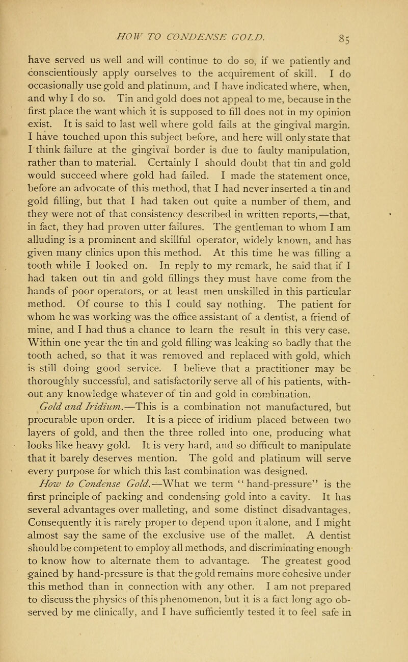 have served us well and will continue to do so, if we patiently and conscientiously apply ourselves to the acquirement of skill. I do occasionally use gold and platinum, and I have indicated where, when, and why I do so. Tin and gold does not appeal to me, because in the first place the want which it is supposed to fill does not in my opinion exist. It is said to last well where gold fails at the gingival margin. I have touched upon this subject before, and here will only state that I think failure at the gingival border is due to faulty manipulation, rather than to material. Certainly I should doubt that tin and gold would succeed where gold had failed. I made the statement once, before an advocate of this method, that I had never inserted a tin and gold filling, but that I had taken out quite a number of them, and they were not of that consistency described in written reports,—that, in fact, they had proven utter failures. The gentleman to whom I am alluding is a prominent and skillful operator, widely known, and has given many clinics upon this method. At this time he was filling a tooth while I looked on. In reply to my remark, he said that if I had taken out tin and gold fillings they must have come from the hands of poor operators, or at least men unskilled in this particular method. Of course to this I could say nothing. The patient for whom he was working was the office assistant of a dentist, a friend of mine, and I had thuS a chance to learn the result in this very case. Within one year the tin and gold filling was leaking so badly that the tooth ached, so that it was removed and replaced with gold, which is still doing good service. I believe that a practitioner may be thoroughly successful, and satisfactorily serve all of his patients, with- out any knowledge whatever of tin and gold in combination. Gold and Iridium.—This is a combination not manufactured, but procurable upon order. It is a piece of iridium placed between two layers of gold, and then the three rolled into one, producing what looks like heavy gold. It is very hard, and so difficult to manipulate that it barely deserves mention. The gold and platinum will serve every purpose for which this last combination was designed. How to Condefise Gold.—What we term hand-pressure is the first principle of packing and condensing gold into a cavity. It has several advantages over malleting, and some distinct disadvantages. Consequently it is rarely proper to depend upon it alone, and I might almost say the same of the exclusive use of the mallet. A dentist should be competent to employ all methods, and discriminating enough to know how to alternate them to advantage. The greatest good gained by hand-pressure is that the gold remains more cohesive under this method than in connection with any other. I am not prepared to discuss the physics of this phenomenon, but it is a fact long ago ob- served by me clinically, and I have sufficiently tested it to feel safe in