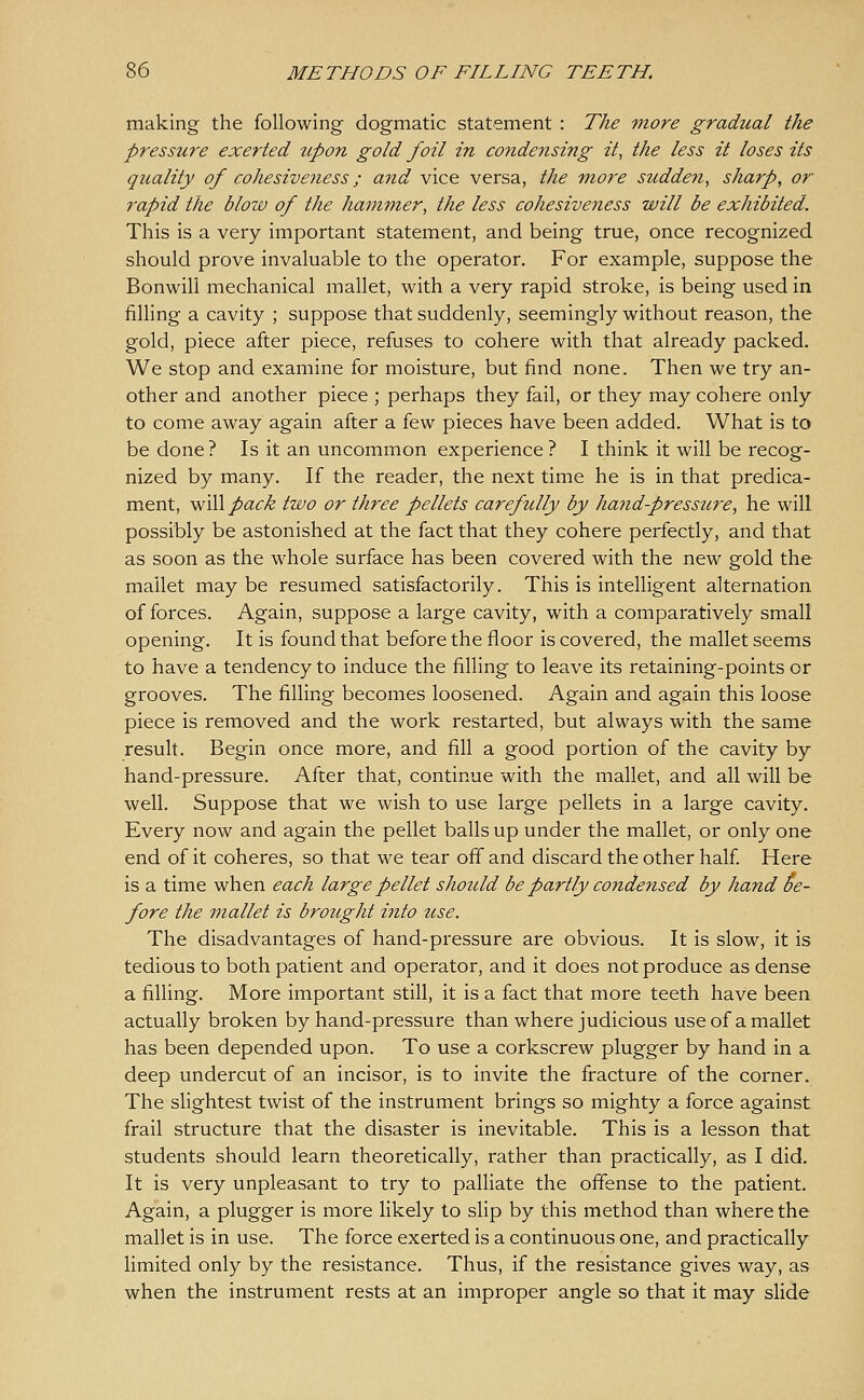 making the following dogmatic statement : The more gradual the pressure exerted upon gold foil in condensing it, the less it loses its quality of cohesiveness; and vice versa, the mo7'e suddeyi, sharp, or rapid the blow of the ham^ner, the less cohesiveness will be exhibited. This is a very important statement, and being true, once recognized should prove invaluable to the operator. For example, suppose the Bonwill mechanical mallet, with a very rapid stroke, is being used in. filling a cavity ; suppose that suddenly, seemingly without reason, the gold, piece after piece, refuses to cohere with that already packed. We stop and examine for moisture, but find none. Then we try an- other and another piece ; perhaps they fail, or they may cohere only to come away again after a few pieces have been added. What is to be done ? Is it an uncommon experience ? I think it will be recog- nized by many. If the reader, the next time he is in that predica- ment, will pack two or three pellets carefully by hand-pressure, he will possibly be astonished at the fact that they cohere perfectly, and that as soon as the whole surface has been covered with the new gold the mallet may be resumed satisfactorily. This is intelligent alternation of forces. Again, suppose a large cavity, with a comparatively small opening. It is found that before the floor is covered, the mallet seems to have a tendency to induce the filling to leave its retaining-points or grooves. The filling becomes loosened. Again and again this loose piece is removed and the work restarted, but always with the same result. Begin once more, and fill a good portion of the cavity by hand-pressure. After that, continue with the mallet, and all will be well. Suppose that we wish to use large pellets in a large cavity. Every now and again the pellet balls up under the mallet, or only one end of it coheres, so that we tear off and discard the other half Here is a time when each large pellet should be partly condensed by hand be- fore the viallet is brought into use. The disadvantages of hand-pressure are obvious. It is slow, it is tedious to both patient and operator, and it does not produce as dense a filling. More important still, it is a fact that more teeth have been actually broken by hand-pressure than where judicious use of a mallet has been depended upon. To use a corkscrew plugger by hand in a deep undercut of an incisor, is to invite the fracture of the corner. The slightest twist of the instrument brings so mighty a force against frail structure that the disaster is inevitable. This is a lesson that students should learn theoretically, rather than practically, as I did. It is very unpleasant to try to palliate the offense to the patient. Again, a plugger is more likely to slip by this method than where the mallet is in use. The force exerted is a continuous one, and practically limited only by the resistance. Thus, if the resistance gives way, as when the instrument rests at an improper angle so that it may slide