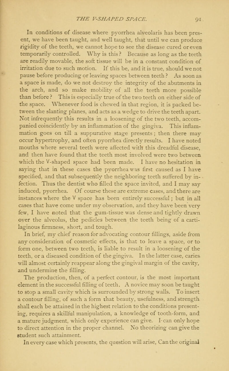 In conditions of disease where pyorrhea alveolaris has been pres- ent, we have been taught, and well taught, that until we can produce rigidity of the teeth, we cannot hope to see the disease cured or even temporarily controlled. Why is this ? Because as long as the teeth are readily movable, the soft tissue will be in a constant condition of irritation due to such motion. If this be, and it is true, should we not pause before producing or leaving spaces between teeth ? As soon as a space is made, do we not destroy the integrity of the abutments in the arch, and so make mobility of all the teeth more possible than before ? This is especially true of the two teeth on either side of the space. Whenever food is chewed in that region, it is packed be- tween the slanting planes, and acts as a wedge to drive the teeth apart. Not infrequently this results in a loosening of the two teeth, accom- panied coincidently by an inflammation of the gingiva. This inflam- mation goes on till a suppurative stage presents ; then there may occur hypertrophy, and often pyorrhea directly results. I have noted mouths where several teeth were affected with this dreadful disease, and then have found that the teeth most involved were two between which the V-shaped space had been made. I have no hesitation in saying that in these cases the pyorrhea was first caused as I have specified, and that subsequently the neighboring teeth suffered by in- fection. Thus the dentist who filled the space invited, and I may say induced, pyorrhea. Of course these are extreme cases, and there are instances where the V space has been entirely successful; but in all cases that have come under my observation, and they have been very few, I have noted that the gum-tissue was dense and tightly drawn over the alveolus, the pedicles between the teeth being of a carti- laginous firmness, short, and tough. In brief, my chief reason for advocating contour fillings, aside from any consideration of cosmetic effects, is that to leave a space, or to form one, between two teeth, is liable to result in a loosening of the teeth, or a diseased condition of the gingiva. In the latter case, caries will almost certainly reappear along the gingival margin of the cavity, and undermine the filling. The production, then, of a perfect contour, is the most important element in the successful filling of teeth. A novice may soon be taught to stop a small cavity which is surrounded by strong walls. To insert a contour filling, of such a form that beauty, usefulness, and strength shall each be attained in the highest relation to the conditions present- ing, requires a skillful manipulation, a knowledge of tooth-form, and a mature judgment, which only experience can give. I-can only hope to direct attention in the proper channel. No theorizing can give the student such attainment. In every case which presents, the question will arise. Can the original