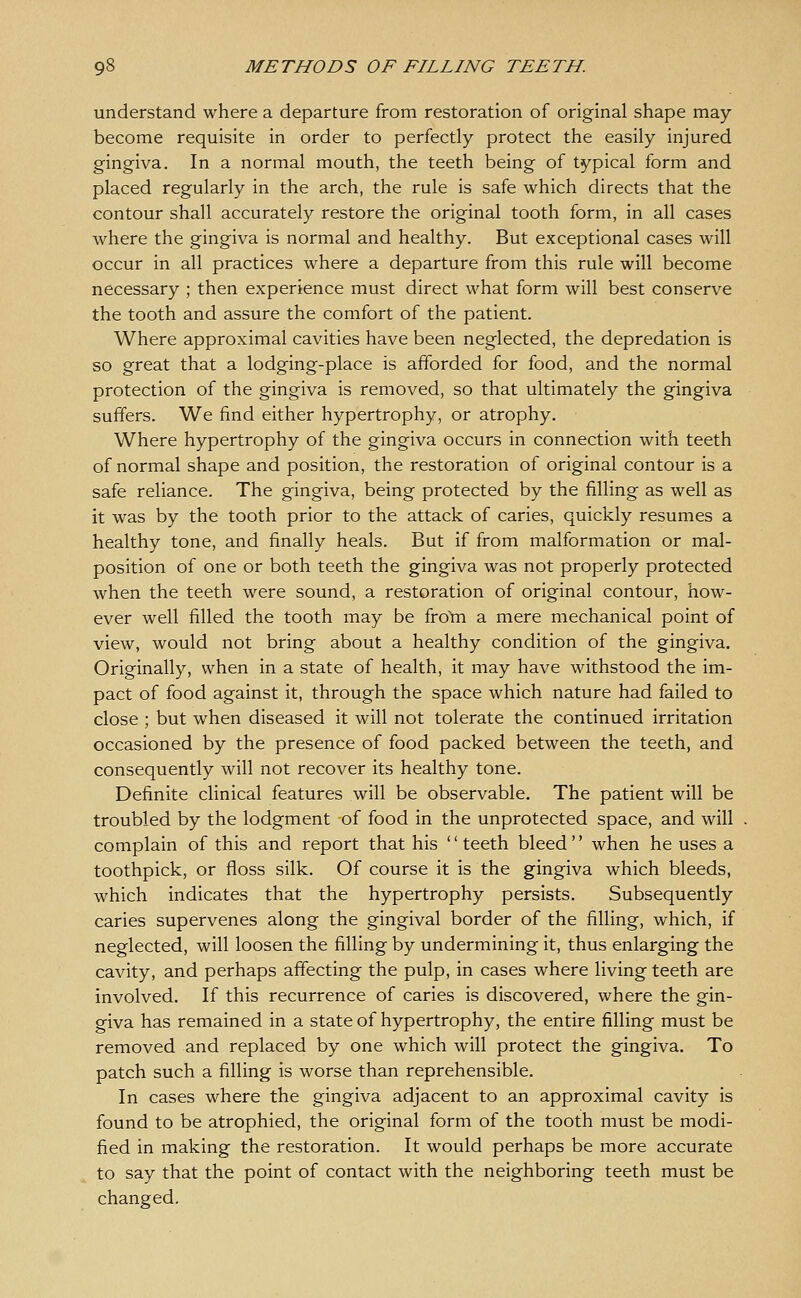 understand where a departure from restoration of original shape may become requisite in order to perfectly protect the easily injured gingiva. In a normal mouth, the teeth being of typical form and placed regularly in the arch, the rule is safe which directs that the contour shall accurately restore the original tooth form, in all cases where the gingiva is normal and healthy. But exceptional cases will occur in all practices where a departure from this rule will become necessary ; then experience must direct what form will best conserve the tooth and assure the comfort of the patient. Where approximal cavities have been neglected, the depredation is so great that a lodging-place is afforded for food, and the normal protection of the gingiva is removed, so that ultimately the gingiva suffers. We find either hypertrophy, or atrophy. Where hypertrophy of the gingiva occurs in connection with teeth of normal shape and position, the restoration of original contour is a safe reliance. The gingiva, being protected by the filling as well as it was by the tooth prior to the attack of caries, quickly resumes a healthy tone, and finally heals. But if from malformation or mal- position of one or both teeth the gingiva was not properly protected when the teeth were sound, a restoration of original contour, how- ever well filled the tooth may be fro'm a mere mechanical point of view, would not bring about a healthy condition of the gingiva. Originally, when in a state of health, it may have withstood the im- pact of food against it, through the space which nature had failed to close ; but when diseased it will not tolerate the continued irritation occasioned by the presence of food packed between the teeth, and consequently will not recover its healthy tone. Definite clinical features will be observable. The patient will be troubled by the lodgment of food in the unprotected space, and will complain of this and report that his teeth bleed when he uses a toothpick, or floss silk. Of course it is the gingiva which bleeds, which indicates that the hypertrophy persists. Subsequently caries supervenes along the gingival border of the filling, which, if neglected, will loosen the filling by undermining it, thus enlarging the cavity, and perhaps affecting the pulp, in cases where living teeth are involved. If this recurrence of caries is discovered, where the gin- giva has remained in a state of hypertrophy, the entire filling must be removed and replaced by one which will protect the gingiva. To patch such a filling is worse than reprehensible. In cases where the gingiva adjacent to an approximal cavity is found to be atrophied, the original form of the tooth must be modi- fied in making the restoration. It would perhaps be more accurate to say that the point of contact with the neighboring teeth must be changed.