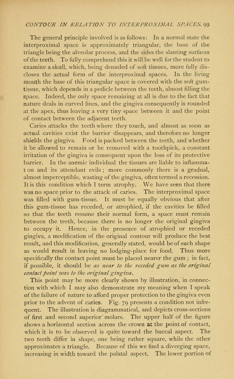 The general principle involved is as follows: In a normal state the interproximal space is approximately triangular, the base of the triangle being the alveolar process, and the sides the slanting surfaces of the teeth. To fully comprehend this it will be well for the student to examine a skull, which, being denuded of soft tissues, more fully dis- closes the actual form of the interproximal spaces. In the living mouth the base of this triangular space is covered with the soft gum- tissue, which depends in a pedicle between the teeth, almost filling the space. Indeed, the only space remaining at all is due to the fact that nature deals in curved lines, and the gingiva consequently is rounded at the apex, thus leaving a very tiny space between it and the point of contact between the adjacent teeth. Caries attacks the teeth where they touch, and almost as soon as actual cavities exist the barrier disappears, and therefore no longer shields the gingiva. Food is packed between the teeth, and whether it be allowed to remain or be removed with a toothpick, a constant irritation of the gingiva is consequent upon the loss of its protective barrier. In the anemic individual the tissues are liable to inflamma- t on and its attendant evils ; more commonly there is a gradual, almost imperceptible, wasting of the gingiva, often termed a recession. It is this condition which I term atrophy. We have seen that there was no space prior to the attack of caries. The interproximal space was filled with gum-tissue. It must be equally obvious that after this gum-tissue has receded, or atrophied, if the cavities be filled so that the teeth resume their normal form, a space must remain between the teeth, because there is no longer the original gingiva to occupy it. Hence, in the presence of atrophied or receded gingiva, a modification of the original contour will produce the best result, and this modification, generally stated, would be of such shape as would result in leaving no lodging-place for food. Thus more specifically the contact point must be placed nearer the gum ; in fact, if possible, it should be as near to the receded gum as the original contact point was to the original gingiva. This point may be more clearly shown by illustration, in connec- tion with which I may also demonstrate my meaning when I speak of the failure of nature to afford proper protection to the gingiva even prior to the advent of caries. Fig. 79 presents a condition not infre- quent. The illustration is diagrammatical, and depicts cross-sections of first and second superior molars. The upper half of the figure shows a horizontal section across the crown at the point of contact, which it is to be observed is quite toward the buccal aspect. The two teeth differ in shape, one being rather square, while the other approximates a triangle. Because of this we find a diverging space, increasing in width toward the palatal aspect. The lower portion of
