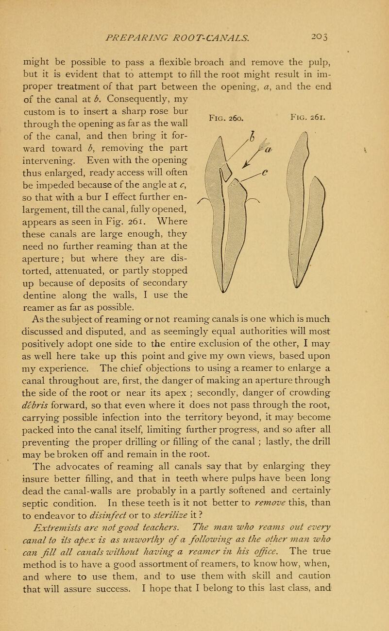 Fig. 260. Fig. 261. /^ might be possible to pass a flexible broach and remove the pulp, but it is evident that to attempt to fill the root might result in im- proper treatment of that part between the opening, a, and the end of the canal at b. Consequently, my custom is to insert a sharp rose bur through the opening as far as the wall of the canal, and then bring it for- ward toward b, removing the part intervening. Even with the opening thus enlarged, ready access will often be impeded because of the angle at c, so that with a bur I effect further en- largement, till the canal, fully opened, appears as seen in Fig. 261. Where these canals are large enough, they need no further reaming than at the aperture; but where they are dis- torted, attenuated, or partly stopped up because of deposits of secondary dentine along the walls, I use the reamer as far as possible. As the subject of reaming or not reaming canals is one which is much discussed and disputed, and as seemingly equal authorities will most positively adopt one side to the entire exclusion of the other, I may as well here take up this point and give my own views, based upon my experience. The chief objections to using a reamer to enlarge a canal throughout are, first, the danger of making an aperture through the side of the root or near its apex ; secondly, danger of crowding debris forward, so that even where it does not pass through the root, carrying possible infection into the territory beyond, it may become packed into the canal itself, limiting further progress, and so after all preventing the proper drilling or filling of the canal ; lastly, the drill may be broken off and remain in the root. The advocates of reaming all canals say that by enlarging they insure better filling, and that in teeth where pulps have been long dead the canal-walls are probably in a partly softened and certainly septic condition. In these teeth is it not better to remove this, than to endeavor to disinfect or to sterilize it ? Extremists are not good teachers. The man who reams out every canal to its apex is as unworthy of a followiyig as the other man who can fill all canals without having a reamer in his office. The true method is to have a good assortment of reamers, to know how, when, and where to use them, and to use them with skill and caution that will assure success. I hope that I belong to this last class, and