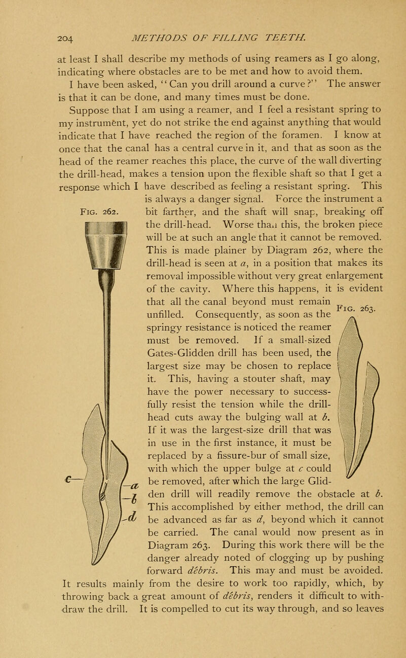 Fig. 262. Fig. at least I shall describe my methods of using reamers as I go along, indicating where obstacles are to be met and how to avoid them. I have been asked, '' Can you drill around a curve ?'' The answer is that it can be done, and many times must be done. Suppose that I am using a reamer, and I feel a resistant spring to my instrument, yet do not strike the end against anything that would indicate that I have reached the region of the foramen. I know at once that the canal has a central curve in it, and that as soon as the head of the reamer reaches this place, the curve of the wall diverting the drill-head, makes a tension upon the flexible shaft so that I get a response which I have described as feeling a resistant spring. This is always a danger signal. Force the instrument a bit farther, and the shaft will snap, breaking off the drill-head. Worse thau this, the broken piece will be at such an angle that it cannot be removed. This is made plainer by Diagram 262, where the drill-head is seen at a, in a position that makes its removal impossible without very great enlargement of the cavity. Where this happens, it is evident that all the canal beyond must remain unfilled. Consequently, as soon as the springy resistance is noticed the reamer must be removed. If a small-sized Gates-Glidden drill has been used, the largest size may be chosen to replace it. This, having a stouter shaft, may have the power necessary to success- fully resist the tension while the drill- head cuts away the bulging wall at b. If it was the largest-size drill that was in use in the first instance, it must be replaced by a fissure-bur of small size, with which the upper bulge at c could be removed, after which the large Glid- den drill will readily remove the obstacle at b. This accomplished by either method, the drill can be advanced as far as d, beyond which it cannot be carried. The canal would now present as in Diagram 263. During this work there will be the danger already noted of clogging up by pushing forward debris. This may and must be avoided. It results mainly from the desire to work too rapidly, which, by throwing back a great amount of debris, renders it difficult to with- draw the drill. It is compelled to cut its way through, and so leaves