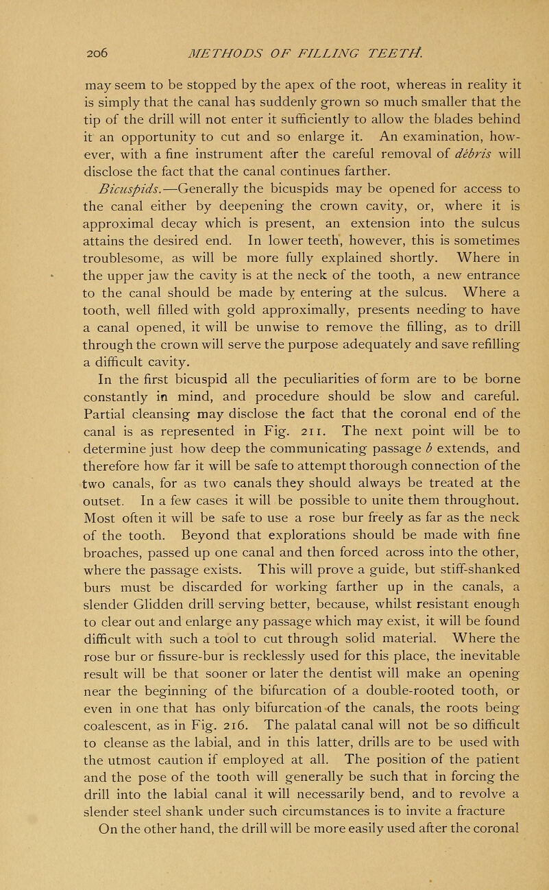 may seem to be stopped by the apex of the root, whereas in reality it is simply that the canal hag suddenly grown so much smaller that the tip of the drill will not enter it sufficiently to allow the blades behind it an opportunity to cut and so enlarge it. An examination, how- ever, with a fine instrument after the careful removal of debris will disclose the fact that the canal continues farther. Bicuspids.—Generally the bicuspids may be opened for access to the canal either by deepening the crown cavity, or, where it is approximal decay which is present, an extension into the sulcus attains the desired end. In lower teeth, however, this is sometimes troublesome, as will be more fully explained shortly. Where in the upper jaw the cavity is at the neck of the tooth, a new entrance to the canal should be made by entering at the sulcus. Where a tooth, well filled with gold approximally, presents needing to have a canal opened, it will be unwise to remove the filling, as to drill through the crown will serve the purpose adequately and save refilling a difficult cavity. In the first bicuspid all the peculiarities of form are to be borne constantly in mind, and procedure should be slow and careful. Partial cleansing may disclose the fact that the coronal end of the canal is as represented in Fig. 211. The next point will be to determine just how deep the communicating passage b extends, and therefore how far it will be safe to attempt thorough connection of the two canals, for as two canals they should always be treated at the outset. In a few cases it will be possible to unite them throughout. Most often it will be safe to use a rose bur freely as far as the neck of the tooth. Beyond that explorations should be made with fine broaches, passed up one canal and then forced across into the other, where the passage exists. This will prove a guide, but stiff'-shanked burs must be discarded for working farther up in the canals, a slender Glidden drill serving better, because, whilst resistant enough to clear out and enlarge any passage which may exist, it will be found difficult with such a tool to cut through solid material. Where the rose bur or fissure-bur is recklessly used for this place, the inevitable result will be that sooner or later the dentist will make an opening near the beginning of the bifurcation of a double-rooted tooth, or even in one that has only bifurcation of the canals, the roots being coalescent, as in Fig. 216. The palatal canal will not be so difficult to cleanse as the labial, and in this latter, drills are to be used with the utmost caution if employed at all. The position of the patient and the pose of the tooth will generally be such that in forcing the drill into the labial canal it will necessarily bend, and to revolve a slender steel shank under such circumstances is to invite a fracture On the other hand, the drill will be more easily used after the coronal