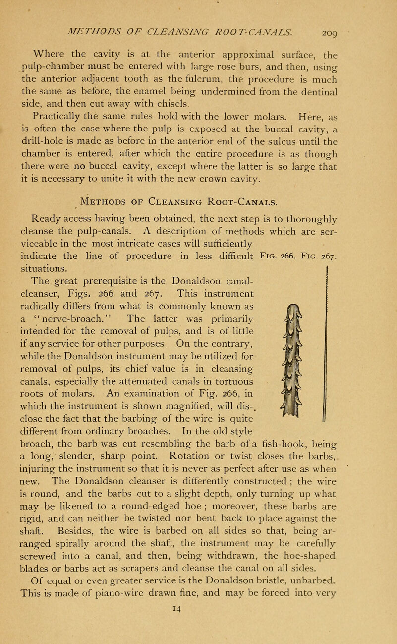 Where the cavity is at the anterior approximal surface, the pulp-chamber must be entered with large rose burs, and then, using the anterior adjacent tooth as the fulcrum, the procedure is much the same as before, the enamel being undermined from the dentinal side, and then cut away with chisels. Practically the same rules hold with the lower molars. Here, as is often the case where the pulp is exposed at the buccal cavity, a drill-hole is made as before in the anterior end of the sulcus until the chamber is entered, after which the entire procedure is as though there were no buccal cavity, except where the latter is so large that it is necessary to unite it with the new crown cavity. Methods of Cleansing Root-Canals. Ready access having been obtained, the next step is to thoroughly cleanse the pulp-canals. A description of methods which are ser- viceable in the most intricate cases will sufficiently indicate the line of procedure in less difficult Fig. 266. Fig. 267. situations. The great prerequisite is the Donaldson canal- cleanser, Figs. 266 and 267. This instrument radically differs from what is commonly known as a nerve-broach. The latter was primarily intended for the removal of pulps, and is of little if any service for other purposes. On the contrary, while the Donaldson instrument may be utilized for removal of pulps, its chief value is in cleansing canals, especially the attenuated canals in tortuous roots of molars. An examination of Fig. 266, in which the instrument is shown magnified, will dis-. close the fact that the barbing of the wire is quite different from ordinary broaches. In the old style broach, the barb was cut resembling the barb of a fish-hook, being a long,'slender, sharp point. Rotation or twist closes the barbs, injuring the instrument so that it is never as perfect after use as when new. The Donaldson cleanser is differently constructed ; the wire is round, and the barbs cut to a slight depth, only turning up what may be likened to a round-edged hoe ; moreover, these barbs are rigid, and can neither be twisted nor bent back to place against the shaft. Besides, the wire is barbed on all sides so that, being ar- ranged spirally around the shaft, the instrument may be carefully screwed into a canal, and then, being withdrawn, the hoe-shaped blades or barbs act as scrapers and cleanse the canal on all sides. Of equal or even greater service is the Donaldson bristle, unbarbed. This is made of piano-wire drawn fine, and may be forced into very 14