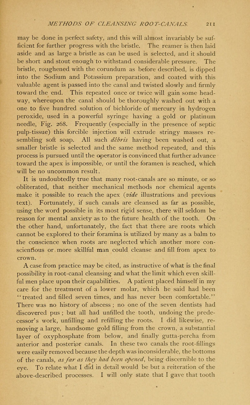 may be done in perfect safety, and this will almost invariably be suf- ficient for further progress with the bristle. The reamer is then laid aside and as large a bristle as can be used is selected, and it should be short and stout enough to withstand considerable pressure. The bristle, roughened with the corundum as before described, is dipped into the Sodium and Potassium preparation, and coated with this valuable agent is passed into the canal and twisted slowly and firmly toward the end. This repeated once or twice will gain some head- way, whereupon the canal should be thoroughly washed out with a one to five hundred solution of bichloride of mercury in hydrogen peroxide, used in a powerful syringe having a gold or platinum needle, Fig. 268. Frequently (especially in the presence of septic pulp-tissue) this forcible injection will extrude stringy masses re- sembling soft soap. All such debris having been washed out, a smaller bristle is selected and the same method repeated, and this process is pursued until the operator is convinced that further advance toward the apex is impossible, or until the foramen is reached, which will be no uncommon result. It is undoubtedly true that many root-canals are so minute, or so obliterated, that neither mechanical methods nor chemical agents make it possible to reach the apex {vide illustrations and previous text). Fortunately, if such canals are cleansed as far as possible, using the word possible in its most rigid sense, there will seldom be reason for mental anxiety as to the future health of the tooth. On the other hand, unfortunately, the fact that there are roots which cannot be explored to their foramina is utilized by many as a balm to the conscience when roots are neglected which another more con- scienfious or.more skillful man could cleanse and fill from apex to crown. A case from practice may be cited, as instructive of what is the final possibility in root-canal cleansing and what the limit which even skill- ful men place upon their capabilities. A patient placed himself in my care for the treatment of a lower molar, which he said had been treated and filled seven times, and has never been comfortable. There was no history of abscess ; no one of the seven dentists had discovered pus ; but all had unfilled the tooth, undoing the prede- cessor's work, unfiUing and refilling the roots. I did likewise, re- moving a large, handsome gold filling from the crown, a substantial layer of oxyphosphate from below, and finally gutta-percha from anterior and posterior canals. In these two canals the root-fillings were easily removed because the depth was inconsiderable, the bottoms of the canals, as far as they had been opened, being discernible to the eye. To relate what I did in detail would be but a reiteration of the above-described processes. I will only state that I gave that tooth