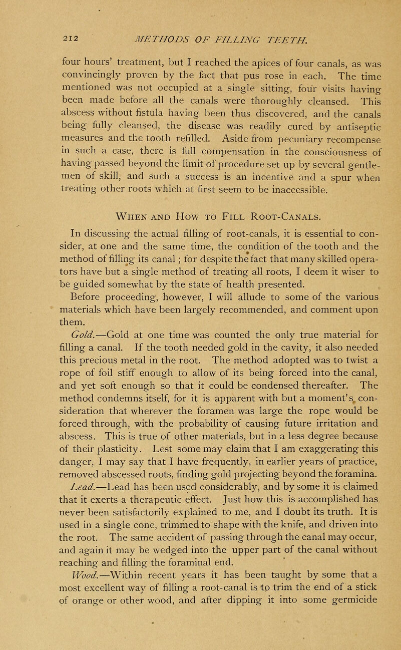 four hours' treatment, but I reached the apices of four canals, as was convincingly proven by the fact that pus rose in each. The time mentioned was not occupied at a single sitting, four visits having been made before all the canals were thoroughly cleansed. This abscess without fistula having been thus discovered, and the canals being fully cleansed, the disease was readily cured by antiseptic measures and the tooth refilled. Aside from pecuniary recompense in such a case, there is full compensation in the consciousness of having passed beyond the limit of procedure set up by several gentle- men of skill, and such a success is an incentive and a spur when treating other roots which at first seem to be inaccessible. When and How to Fill Root-Canals, In discussing the actual filling of root-canals, it is essential to con- sider, at one and the same time, the condition of the tooth and the method of filling its canal; for despite the fact that many skilled opera- tors have but a single method of treating all roots, I deem it wiser to be guided somewhat by the state of health presented. Before proceeding, however, I will allude to some of the various materials which have been largely recommended, and comment upon them. Gold.—Gold at one time was counted the only true material for fining a canal. If the tooth needed gold in the cavity, it also needed this precious metal in the root. The method adopted was to twist a rope of foil stiff enough to allow of its being forced into the canal, and yet soft enough so that it could be condensed thereafter. The method condemns itself, for it is apparent with but a moment's, con- sideration that wherever the foramen was large the rope would be forced through, with the probability of causing future irritation and abscess. This is true of other materials, but in a less degree because of their plasticity. Lest some may claim that I am exaggerating this danger, I may say that I have frequently, in earlier years of practice, removed abscessed roots, finding gold projecting beyond the foramina. Lead.—Lead has been used considerably, and by some it is claimed that it exerts a therapeutic effect. Just how this is accomplished has never been satisfactorily explained to me, and I doubt its truth. It is used in a single cone, trimmed to shape with the knife, and driven into the root. The same accident of passing through the canal may occur, and again it may be wedged into the upper part of the canal without reaching and filling the foraminal end. Wood.—Within recent years it has been taught by some that a most excellent way of filling a root-canal is to trim the end of a stick of orange or other wood, and after dipping it into some germicide