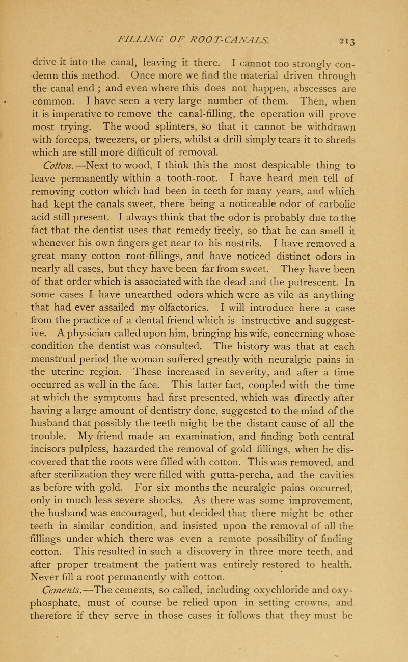 drive it into the canal, leaving it there. I cannot too strongly con- demn this method. Once more we find the material driven through the canal end ; and even where this does not happen, abscesses are common. I have seen a very large number of them. Then, when it is imperative to remove the canal-filling, the operation will prove most trying. The wood splinters, so that it cannot be withdrawn with forceps, tweezers, or pliers, whilst a drill simply tears it to shreds which are still more difficult of removal. Cotton.—Next to wood, I think this the most despicable thing to leave permanently within a tooth-root. I have heard men tell of removing cotton which had been in teeth for many years, and which had kept the canals sweet, there being a noticeable odor of carbolic acid still present. I always think that the odor is probably due to the fact that the dentist uses that remedy freely, so that he can smell it whenever his own fingers get near to his nostrils. I have removed a great many cotton root-fillings, and have noticed distinct odors in nearly all cases, but they have been far from sweet. They have been of that order which is associated with the dead and the putrescent. In some cases I have unearthed odors which were as vile as anything that had ever assailed my olfactories. I will introduce here a case from the practice of a dental friend which is instructive and suggest- ive. A physician called upon him, bringing his wife, concerning whose condition the dentist was consulted. The history was that at each menstrual period the woman sufifered greatly with neuralgic pains in the uterine region. These increased in severity, and after a time occurred as well in the face. This latter fact, coupled with the time at which the symptoms had first presented, which was directly after having a large amount of dentistry done, suggested to the mind of the husband that possibly the teeth might be the distant cause of all the trouble. My friend made an examination, and finding both central incisors pulpless, hazarded the removal of gold fillings, when he dis- covered that the roots were filled with cotton. This was removed, and after sterilization they were filled wath gutta-percha, and the cavities as before with gold. For six months the neuralgic pains occurred, only in much less severe shocks. As there was some improvement, the husband was encouraged, but decided that there might be other teeth in similar condition, and insisted upon the removal of all the fillings under which there was even a remote possibility of finding cotton. This resulted in such a discovery in three more teeth, and after proper treatment the patient was entirely restored to health. Never fill a root permanently with cotton. Cements.—The cements, so called, including oxychloride and oxy- phosphate, must of course be relied upon in setting crowns, and therefore if they serve in those cases it follows that they must be