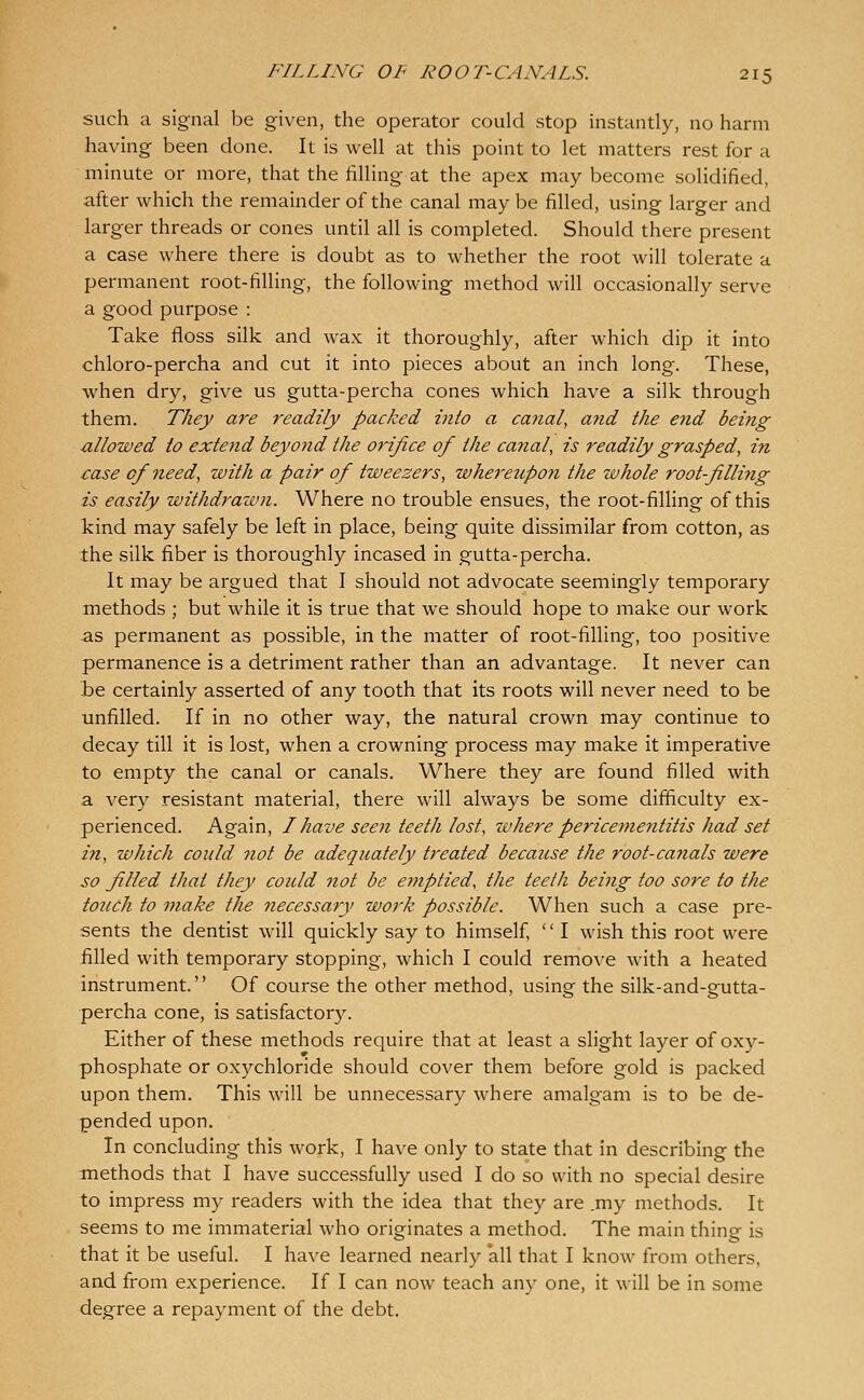 such a signal be given, the operator could stop instantly, no harm having been done. It is well at this point to let matters rest for a minute or more, that the filling at the apex may become solidified, after which the remainder of the canal may be filled, using larger and larger threads or cones until all is completed. Should there present a case where there is doubt as to whether the root will tolerate a permanent root-filling, the following method will occasionally serve a good purpose : Take floss silk and wax it thoroughly, after which dip it into chloro-percha and cut it into pieces about an inch long. These, when dry, give us gutta-percha cones which have a silk through them. They are readily packed into a canal^ and the end being allowed to extend beyond the orifice of the canal, is readily grasped, in case of need, with a pair of tweezers, whe^^eupon the whole rootfilling is easily withdi'azvn. Where no trouble ensues, the root-filHng of this kind may safely be left in place, being quite dissimilar from cotton, as the silk fiber is thoroughly incased in gutta-percha. It may be argued that I should not advocate seemingly temporary methods ; but while it is true that we should hope to make our work as permanent as possible, in the matter of root-filling, too positive permanence is a detriment rather than an advantage. It never can te certainly asserted of any tooth that its roots will never need to be unfilled. If in no other way, the natural crown may continue to decay till it is lost, when a crowning process may make it imperative to empty the canal or canals. Where they are found filled with a very resistant material, there will always be some difficulty ex- perienced. Again, I have seen teeth lost, where pericementitis had set in, which could 7iot be adequately treated because the root-canals were so filled that they could not be emptied, the teeth being too sore to the touch to make the necessary work possible. When such a case pre- sents the dentist will quickly say to himself,  I wish this root were filled with temporary stopping, which I could remove with a heated instrument. Of course the other method, using the silk-and-gutta- percha cone, is satisfactory. Either of these methods require that at least a slight layer of oxy- phosphate or oxychloride should cover them before gold is packed upon them. This will be unnecessary where amalgam is to be de- pended upon. In concluding this work, I have only to state that in describing the methods that I have successfully used I do so with no special desire to impress my readers with the idea that they are .my methods. It seems to me immaterial who originates a method. The main thing is that it be useful. I have learned nearly all that I know from others, and from experience. If I can now teach any one, it will be in some degree a repayment of the debt.