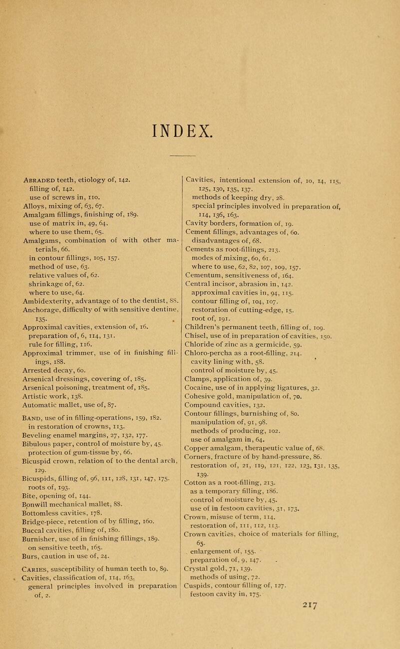 INDEX. Abraded teeth, etiology of, 142. filling of, 142. use of screws in, no. Alloys, mixing of, 63, 67. Amalgam fillings, finishing of, 1S9. use of matrix in, 49, 64. where to use them, 65. Amalgams, combination of with other ma- terials, 66. in contour fillings, 105, 157. method of use, 63. relative values of, 62. shrinkage of, 62. where to use, 64. Ambidexterity, advantage of to the dentist, 88. Anchorage, difficulty of with sensitive dentine, 135- Approximal cavities, extension of, 16. preparation of, 6, 114, 131. rule for filling, 116. Approximal trimmer, use of in finishing fill- ings, 1S8. Arrested decay, 60. Arsenical dressings, covering of, 185. Arsenical poisoning, treatment of, 185. Artistic work, 138. Automatic mallet, use of, 87. Band, use of in filling-operations, 159, 182. in restoration of crowns, 113. Beveling enamel margins, 27, 132, 177. Bibulous paper, control of moisture by, 45. protection of gum-tissue by, 66. Bicuspid crown, relation of to the dental arch, 129. Bicuspids, filling of, 96, in, 12S, 131, 147, 175. roots of, 193. Bite, opening of, 144. Bpnwill mechanical mallet, 88. Bottomless cavities, 178. Bridge-piece, retention of by filling, 160. Buccal cavities, filling of, 180. Burnisher, use of in finishing fillings, 189. on sensitive teeth, 165. Burs, caution in use of, 24. Caries, susceptibility of human teeth to, 89. Cavities, classification of, 114, 163. general principles involved in preparation of, 2. Cavities, intentional extension of, 10, 14, n.s, 125, 130, 135, 137- methods of keeping dry, 28. special principles involved in preparation of, 114, 136, 163. Cavity borders, formation of, 19. Cement fillings, advantages of, 60. disadvantages of, 68. Cements as root-fillings, 213. modes of .mixing, 60, 61. where to use, 62, 82, 107, 109, 157. Cementum, sensitiveness of, 164. Central incisor, abrasion in, 142. approximal cavities in, 94, 115. contour filling of, 104, 107. restoration of cutting-edge, 15. root of, 191. Children's permanent teeth, filling of, 109. Chisel, use of in preparation of cavities, 150. Chloride of zinc as a germicide, 59. Chloro-percha as a root-filling, 214. cavity lining with, 58. control of moisture by, 45. Clamps, application of, 39. Cocaine, use of in applying ligatures, 32. Cohesive gold, manipulation of, 70. Compound cavities, 132. Contour fillings, burnishing of, 80. manipulation of, 91, 98. methods of producing, 102. use of amalgam in, 64. Copper amalgam, therapeutic value of, 68. Corners, fracture of by hand-pressure, 86. restoration of, 21, 119, 121, 122, 123, 131, 135, 139- Cotton as a root-filling, 213. as a temporary filling, 186. control of moisture by, 45. use of in festoon cavities, 31, 173. Crown, misuse of term, 114. restoration of, in, 112, 113. Crown cavities, choice of materials for filling, 65- . enlargement of, 155. preparation of, 9, 147. Crystal gold, 71, 139. methods of using, 72. Cuspids, contour filling of, 127. festoon cavity in, 175.