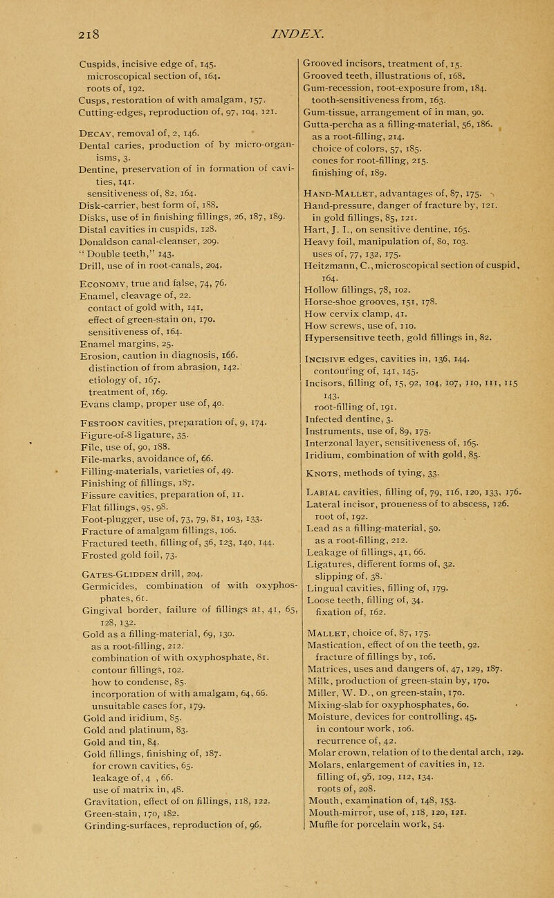 Cuspids, incisive edge of, 145. microscopical section of, 164. roots of, 192. Cusps, restoration of with amalgam, 157. Cutting-edges, reproduction of, 97, 104, 121. Decay, removal of, 2, 146. Dental caries, production of by micro-organ- isms, 3. Dentine, preservation of in formation of cavi- ties, 141. sensitiveness of, 82, 164. Disk-carrier, best form of, 188. Disks, use of in finishing fillings, 26, 187, 189. Distal cavities in cuspids, 128. Donaldson canal-cleanser, 209. Double teeth, 143. Drill, use of in root-canals, 204. Economy, true and false, 74, 76. Enamel, cleavage of, 22. contact of gold with, 141. effect of green-stain on, 170. sensitiveness of, 164. Enamel margins, 25. Erosion, caution in diagnosis, 166. distinction of from abrasion, 142. etiology of, 167. treatment of, 169. Evans clamp, proper use of, 40. Festoon cavities, preparation of, 9, 174. Figure-of-8 ligature, 35. File, use of, 90, 188. File-marks, avoidance of, 66. Filling-materials, varieties of, 49. Finishing of fillings, 1S7. Fissure cavities, preparation of, 11. Flat fillings, 95, 98. Foot-plugger, use of, 73, 79, 81, 103, 133. Fracture of amalgam fillings, 106. Fractured teeth, filling of, 36, 123, 140, 144. Frosted gold foil, 73. Gates-Glidden drill, 204. Germicides, combination of with oxyphos- phates, 61. Gingival border, failure of fillings at, 41, 65, 128, 132. Gold as a filling-material, 69, 130. as a root-filling, 212. combination of with oxyphosphate, 81. contour fillings, 102. how to condense, 85. incorporation of with amalgam, 64, 66. unsuitable cases for, 179. Gold and iridium, 85. Gold and platinum, 83. Gold and tin, 84. Gold fillings, finishing of, 187. for crown cavities, 65. leakage of, 4 , 66. use of matrix in, 48. Gravitation, effect of on fillings, 118, 122. Green-stain, 170, 1S2. Grinding-surfaces, reproduction of, 96. Grooved incisors, treatment of, 15. Grooved teeth, illustrations of, 168. Gum-recession, root-exposure from, 184. tooth-sensitiveness from, 163. Gum-tissue, arrangement of in man, 90. Gutta-percha as a filling-material, 56,186. as a root-filling, 214. choice of colors, 57, 185. cones for root-filling, 215. finishing of, 189. Hand-Mallet, advantages of, 87, 175. - Hand-pressure, danger of fracture by, 121. in gold fillings, 85, 121. Hart, J. I., on sensitive dentine, 165. Heavy foil, manipulation of, 80, 103. uses of, 77, 132, 175. Heitzmann, C, microscopical section of cuspid, 164. Hollow fillings, 78, 102. Horse-shoe grooves, 151, 178. How cervix clamp, 41. How screws, use of, no. Hypersensitive teeth, gold fillings in, 82. Incisive edges, cavities in, 136, 144. contouring of, 141, 145. Incisors, filling of, 15, 92, 104, 107, no, in, 115 143- root-filling of, 191. Infected dentine, 3. Instruments, use of, 89, 175. Interzonal layer, sensitiveness of, 165. Iridium, combination of with gold, 85. Knots, methods of tying, 33. Labial cavities, filling of, 79, 116,120, 133, 176. Lateral incisor, proneness of to abscess, 126. root of, 192. Lead as a filling-material, 50. as a root-filling, 212. Leakage of fillings, 41, 66. Ligatures, different forms of, 32. slipping of, 38. Lingual cavities, filling of, 379. Loose teeth, filling of, 34. fixation of, 162. Mallet, choice of, 87, 175. Mastication, effect of on the teeth, 92. fracture of fillings by, 106. Matrices, uses and dangers of, 47, 129, 187. Milk, production of green-stain by, 170. Miller, W. D., on green-stain, 170. Mixing-slab for oxyphosphates, 60. Moisture, devices for controlling, 45. in contour work, 106. recurrence of, 42. Molar crown, relation of to the dental arch, 129. Molars, enlargement of cavities in, 12. filling of, 95, 109, 112, 134. roots of, 208. Mouth, examination of, 148, 153. Mouth-mirror, use of, 118, 120, 121. Muffle for porcelain work, 54.