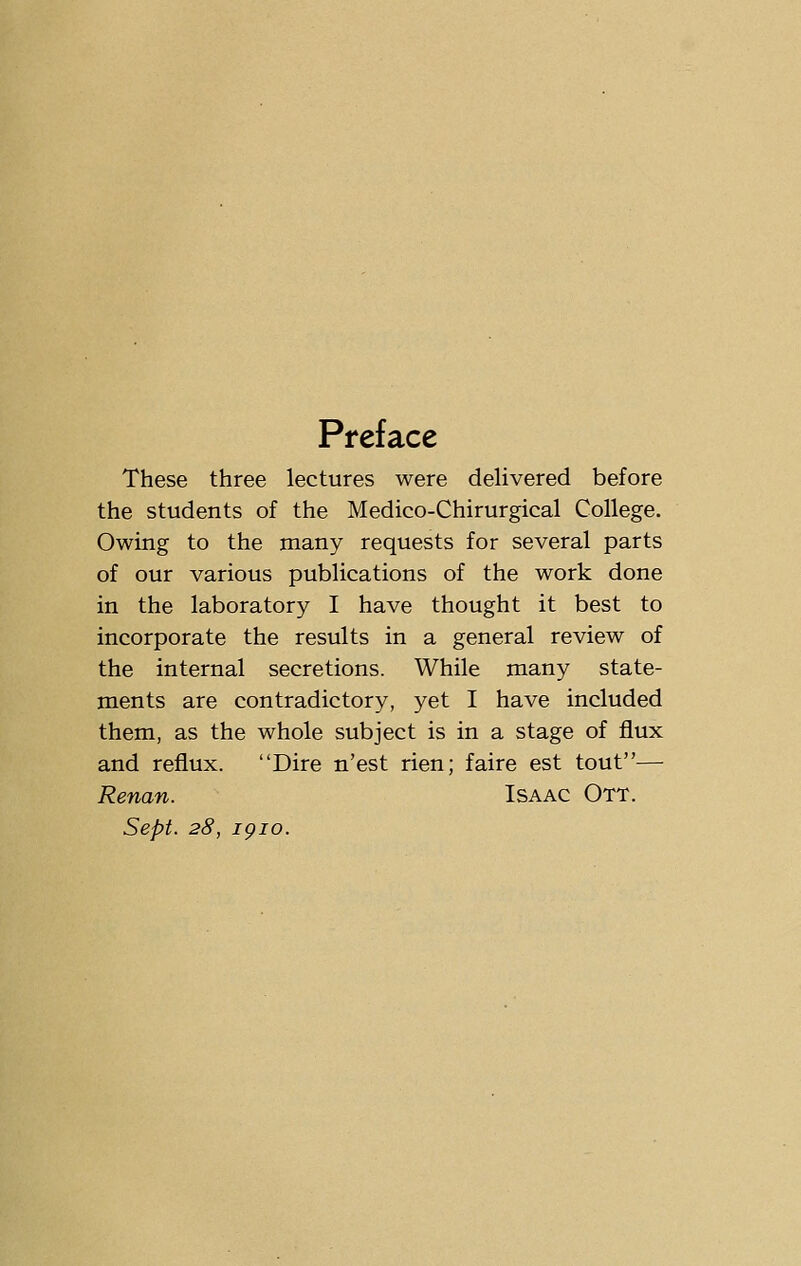 Preface These three lectures were delivered before the students of the Medico-Chirurgical College. Owing to the many requests for several parts of our various publications of the work done in the laboratory I have thought it best to incorporate the results in a general review of the internal secretions. While many state- ments are contradictory, yet I have included them, as the whole subject is in a stage of flux and reflux. Dire n'est rien; faire est tout— Renan. Isaac Ott. Sept. 28, igio.