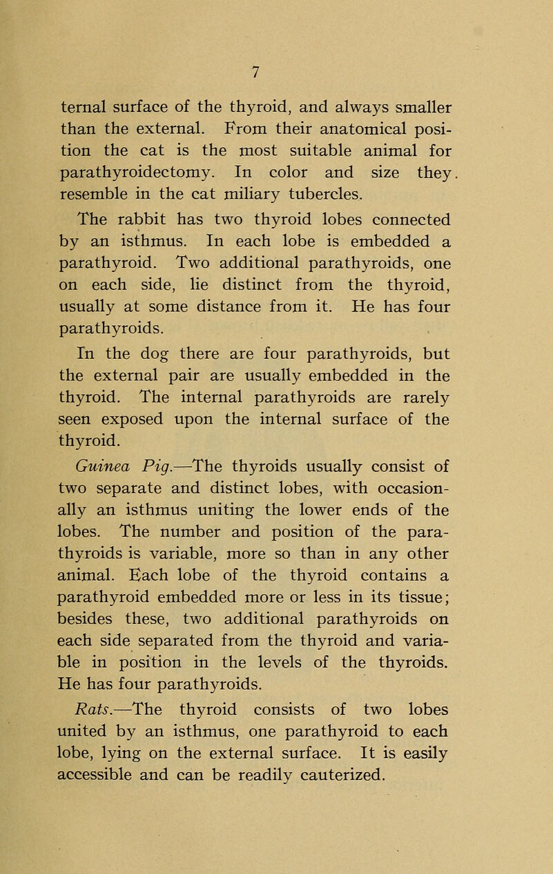 ternal surface of the thyroid, and always smaller than the external. From their anatomical posi- tion the cat is the most suitable animal for parathyroidectomy. In color and size they, resemble in the cat miliary tubercles. The rabbit has two thyroid lobes connected by an isthmus. In each lobe is embedded a parathyroid. Two additional parathyroids, one on each side, lie distinct from the thyroid, usually at some distance from it. He has four parathyroids. In the dog there are four parathyroids, but the external pair are usually embedded in the thyroid. The internal parathyroids are rarely seen exposed upon the internal surface of the thyroid. Guinea Pig.—The thyroids usually consist of two separate and distinct lobes, with occasion- ally an isthmus uniting the lower ends of the lobes. The number and position of the para- thyroids is variable, more so than in any other animal. Each lobe of the thyroid contains a parathyroid embedded more or less in its tissue; besides these, two additional parathyroids on each side separated from the thyroid and varia- ble in position in the levels of the thyroids. He has four parathyroids. Rats.—The thyroid consists of two lobes united by an isthmus, one parathyroid to each lobe, lying on the external surface. It is easily accessible and can be readily cauterized.