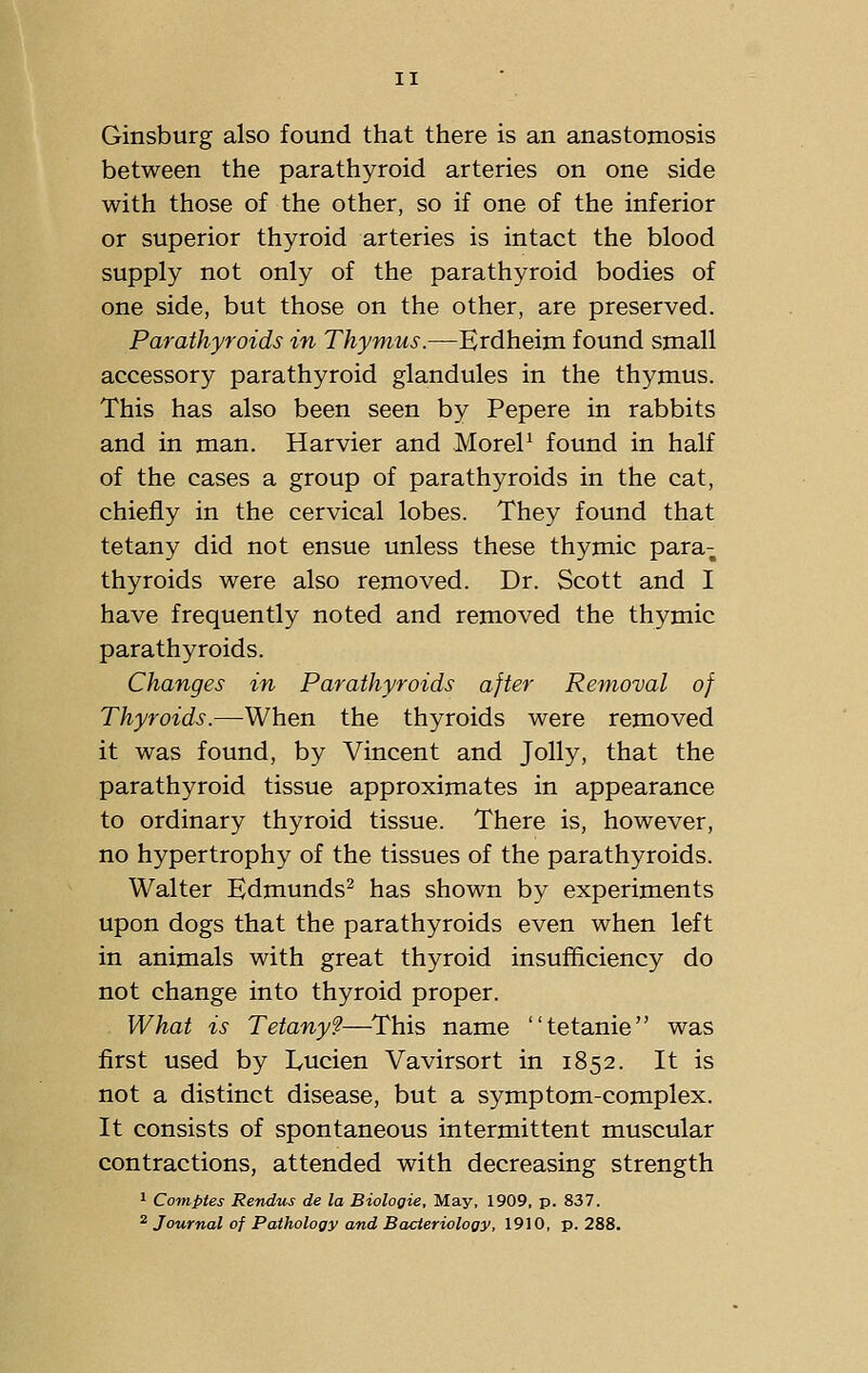 Ginsburg also found that there is an anastomosis between the parathyroid arteries on one side with those of the other, so if one of the inferior or superior thyroid arteries is intact the blood supply not only of the parathyroid bodies of one side, but those on the other, are preserved. Parathyroids in Thymus.—Erdheim found small accessory parathyroid glandules in the thymus. This has also been seen by Pepere in rabbits and in man. Harvier and MoreP found in half of the cases a group of parathyroids in the cat, chiefly in the cervical lobes. They found that tetany did not ensue unless these thymic para- thyroids were also removed. Dr. Scott and I have frequently noted and removed the thymic parathyroids. Changes in Parathyroids after Removal of Thyroids.—When the thyroids were removed it was found, by Vincent and Jolly, that the parathyroid tissue approximates in appearance to ordinary thyroid tissue. There is, however, no hypertrophy of the tissues of the parathyroids. Walter Edmunds^ has shown by experiments upon dogs that the parathyroids even when left in animals with great thyroid insuflEiciency do not change into thyroid proper. What is Tetany?—This name tetanie was first used by Lucien Vavirsort in 1852. It is not a distinct disease, but a symptom-complex. It consists of spontaneous intermittent muscular contractions, attended with decreasing strength 1 Comptes Rendus de la Biologic, May, 1909, p. 837. 2 Journal of Pathology and Bacteriology, 1910, p. 288.